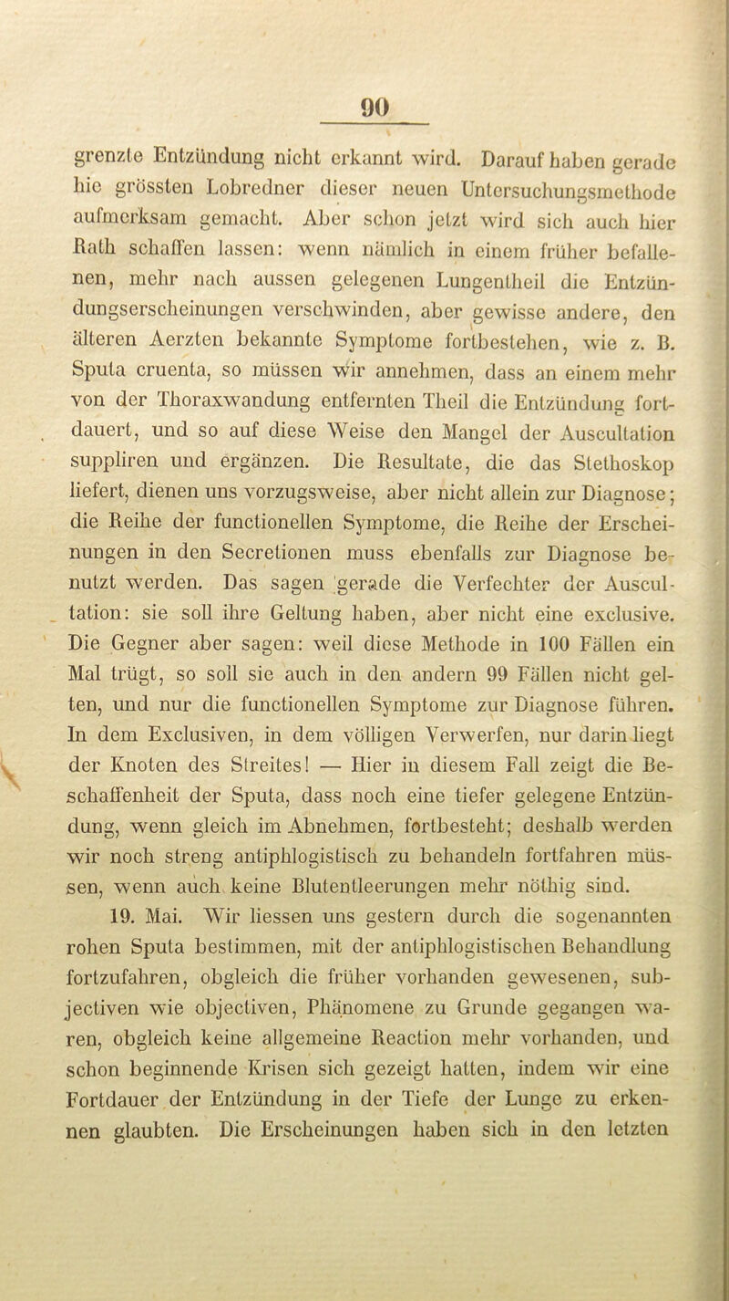 grenzte Entziindung nicht crkannt wird. Darauf haben gerade liic grossten Lobredner dieser neuen Untersuchungsmethode aufmerksam gemacht. Aber sclion jetzt wird sicli aucli bier Hath schaflen lassen: wenn namlich in einerri friiher befalle- nen, mehr nach aussen gelegenen Lungentheil die Entziin- dungserscheinungen verschwinden, aber gewisse andere, den iilteren Aerzten bekannte Symplome fortbestehen, wie z. B. Sputa cruenta, so miissen wir annehmen, dass an einem mehr von der Thoraxwandung entfernten Theil die Entzundung fort- dauert, und so auf diese Weise den Mangel der Auscultation suppliren und erganzen. Die Resultate, die das Stethoskop liefert, dienen uns vorzugsweise, aber nicht allein zur Diagnose; die Reihe der functionellen Symptome, die Reihe der Erschei- nungen in den Secretionen muss ebenfalls zur Diagnose be- nutzt werden. Das sagen gerade die Verfechter der Auscul- tation: sie soli ihre Geltung haben, aber nicht eine exclusive. Die Gegner aber sagen: weil diese Methode in 100 Fallen ein Mai triigt, so soli sie aucli in den andern 99 Fallen nicht gel- ten, und nur die functionellen Symptome zur Diagnose flihren. In dem Exclusively in dem volligen Verwerfen, nur darin liegt der Knoten des Streites! —• Hier in diesem Fall zeigt die Be- schaflenheit der Sputa, dass noch eine tiefer gelegene Entztin- dung, wenn gleich im Abnehmen, fortbesteht; deshalb werden wir noch streng antiphlogistisch zu behandeln fortfahren mlis- sen, wenn auch keine Blutentleerungen mehr noting sind. 19. Mai. Wir liessen uns gestern durch die sogenannten rohen Sputa bestimmen, mit der antiphlogistischen Behandlung fortzufahren, obgleicli die friiher vorhanden gewesenen, sub- jectiven wie objectiven, Phanomene zu Grunde gegangen wa- ren, obgleicli keine allgemeine Reaction mehr vorhanden, und sclion beginnende Krisen sicli gezeigt liatten, indem wir eine Fortdauer der Entzundung in der Tiefe der Lunge zu erken- nen glaubten. Die Erscheinungen haben sich in den letzten