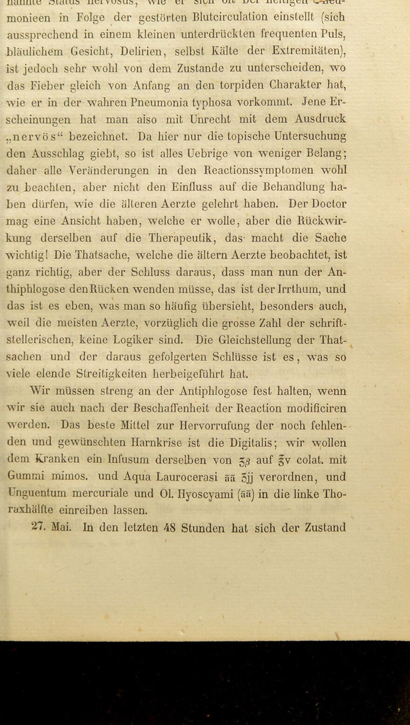 IJcUlJLllC OlcUUd XJLCIVUOUOj W1C CL OICII ujli> *j\jx uts Abigail ^HCU“ monieen in Folge der gestorten Blutcirculation einstellt (sich aussprechend in einem kleinen unterdriickten frequenten Puls, •blaulichefm Gesicht, Delirien, selbst Kalte der Extremilaten), ist jedoch sehr wohl von dem Zustande zu unterscheiden, wo das Fieber gleich von Anfang an den torpiden Charakter hat, wie er in der wahren Pneumonia typhosa vorkommt. Jene Er- scheinungen hat man also mit Unrecht mit dem Ausdruck „nervos“ bezeichnet. Da hier nur die topische Untersuchung den Ausschlag giebt, so ist alles Uebrige von weniger Belang; daher alle Veranderungen in den Beactionssymptomen wohl zu beachten, aber nicht den Einfluss auf die Behandlung ha- ben diirfen, wie die alteren Aerzte gelehrt haben. Der Doctor mag eine Ansicht haben, welche er wolle, aber die Ruckwir- kung derselben auf die Therapeutik, das- macht die Sache wichtig! Die Thatsache, welche die altera Aerzte beobachtet, ist ganz richtig, aber der Schluss daraus, dass man nun der An- thiphlogose denRiicken wenden miisse, das ist der Jrrthum, und l das ist es eben, was man so haufig iibersieht, besonders auch, weil die meisten Aerzte, vorziiglich die grosse Zalil der sohrift- stellerischen, keine Logiker sind. Die Gleichstellung der That- sachen und der daraus gefolgerten Schliisse ist es, was so viele elende Streitigkeiten lierbeigefiihrt hat. Wir miissen streng an der Antiphlogose fest halten, wenn wir sie auch nach der Beschaffenheit der Reaction modificiren werden. Das beste Mittel zur Hervorrufung der noch fehlen- den und gewUnschten Harnkrise ist die Digitalis; wir wollen dem Kranken ein Infusum derselben von 5^ auf §v colat. mit Gummi mimos. und Aqua Laurocerasi aa 5jj verordnen, und Unguentum mercuriale und 01. Ilyoscyami (aa) in die linke Tho- raxhiilfte einreiben lassen. 27. Mai. In den letzten 48 Stunden hat sich der Zustand