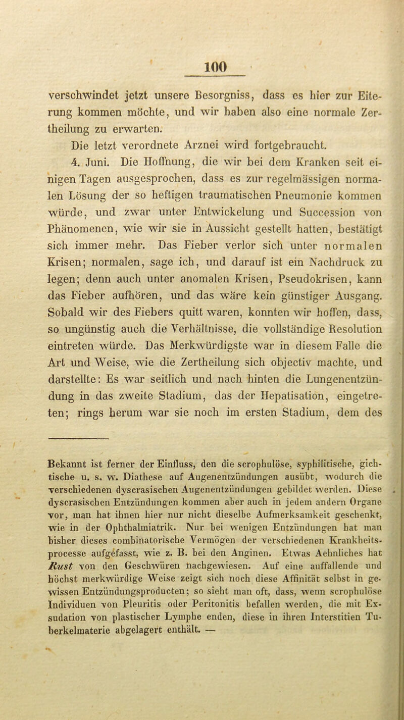 verschwindet jetzt unsere Besorgniss, dass es hier zur Eite- rung koramen mochte, und wir haben also eine normale Zer- theilung zu erwarten. Die letzt verordnete Arznei wird fortgebraucht. 4. Juni. Die Hoffnung, die wir bei dem Kranken seit ei- nigen Tagen ausgesprochen, dass es zur regelmassigen norma- len Losung der so heftigen traumatischen Pneumonie kommen wiirde, und zwar unter Entwickelung und Succession von Phanomenen, wie wir sie in Aussicbt gestellt hatten, bestiitigt sich immer mehr. Das Fieber verlor sich unter normalen Krisen; normalen, sage ich, und darauf ist ein Nachdruck zu legen; denn auch unter anomalen Krisen, Pseudokrisen, kann das Fieber aufhoren, und das ware kein gunsliger Ausgang. Sobald wir des Fiebers quitt waren, konnten wir hofTen, dass, so ungiinstig aucb die Verbaltnisse, die vollstandige Resolution eintreten wiirde. Das Merkwurdigste war in diesem Falle die Art und Weise, wie die Zertbeilung sicb objectiv macbte, und darstellte: Es war seitlicb und nacb liinten die Lungenentzun- dung in das zweite Stadium, das der Hepatisation, eingetre- ten; rings berum war sie nocb im ersten Stadium, dem des Bekannt ist ferner der Einfluss, den die scrophulose, syphilitiscbe, gich- tische u. s. w. Diathese auf Augenentziindungen ausiibt, wodnrch die verschiedenen dyscrasiscben Augenentziindungen gebildet werden. Diese dyscrasischen Entziindungen koumien aber aucb in jedem andern Organe vor, man hat ibnen hier nur nicht dieselbe Aufmerksamkeit geschenkt, wie in der Opkthalmiatrik. Nur bei wenigen Entziindungen bat man bisher dieses combinatorische Vermogen der verschiedenen Krankheits- processe aufgefasst, wie z. B. bei den Anginen. Etwas Aebnlicbes bat Rust von den Geschwiken nachgewiesen. Auf eine auffallende und hocbst merkwiirdige Weise zeigt sich noch diese Affinitat selbst in ge- wissen Entziindungsproducten; so siebt man oft, dass, vvenn scrophulose Individuen von Pleuritis oder Peritonitis befallen werden, die mit Ex- sudation von plastischer Lympbe enden, diese in ihren Interstitien Tu- berkelmaterie abgelagert entbalt. —