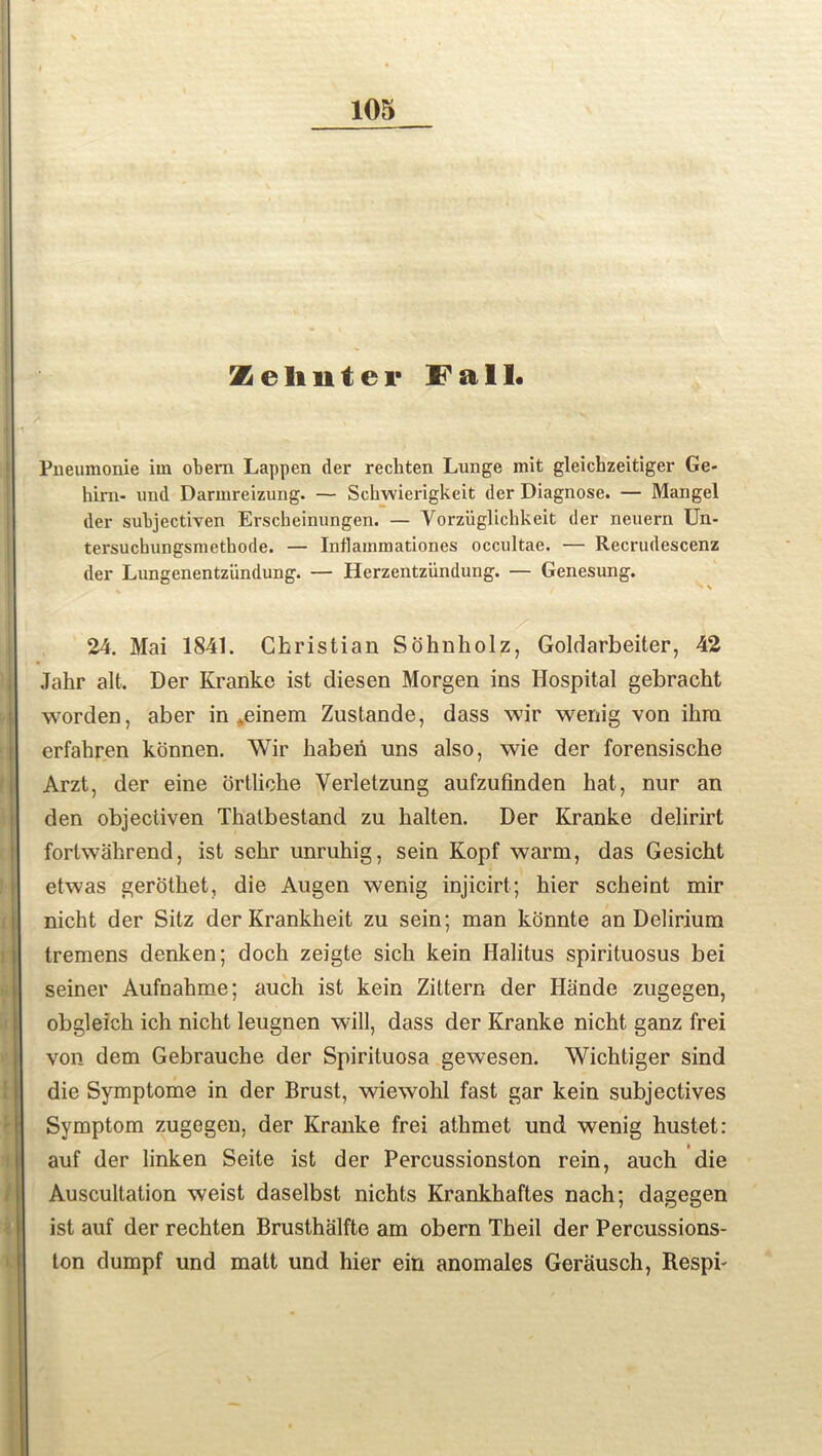 Z e It n t e v Fall. Pueumonie iin obern Lappen der rechten Lunge mit gleichzeitiger Ge- him- und Darmreizung. — Sckwierigkeit der Diagnose. — Mangel der subjectiven Erscbeinungen. — Vorzuglichkeit der neuern Un- tersuchungsmethode. — Inflammationes occultae. — Recrudescenz der Lungenentziindung. — Herzentziindung. — Genesung. » \ 24. Mai 1841. Christian Sohnholz, Goldarbeiter, 42 Jahr alt. Der Kranke ist diesen Morgen ins Hospital gebracht worden, aber in .einem Zustande, dass wir wenig von ibra erfahren konnen. Wir haberi uns also, wie der forensische Arzt, der eine ortlicbe Yerletzung aufzufinden hat, nur an den objectiven Thatbestand zu balten. Der Kranke delirirt fortwahrend, ist sebr unruhig, sein Kopf warm, das Gesicht etwas gerothet, die Augen wenig injicirt; hier scheint mir nicbt der Sitz der Krankheit zu sein; man konnte an Delirium tremens denken; doch zeigte sich kein Halitus spirituosus bei seiner Aufnabme; auch ist kein Zittern der Hande zugegen, obgleich ich nicht leugnen will, dass der Kranke nicbt ganz frei von dem Gebrauche der Spirituosa gewesen. Wichtiger sind die Symptoms in der Brust, wiewohl fast gar kein subjectives Symptom zugegen, der Kranke frei athmet und wenig hustet: auf der linken Seite ist der Percussionston rein, auch die Auscultation weist daselbst nichts Krankhaftes nach; dagegen ist auf der rechten Brusthalfte am obern Theil der Percussions- ton dumpf und matt und hier ein anomales Gerausch, Respi-