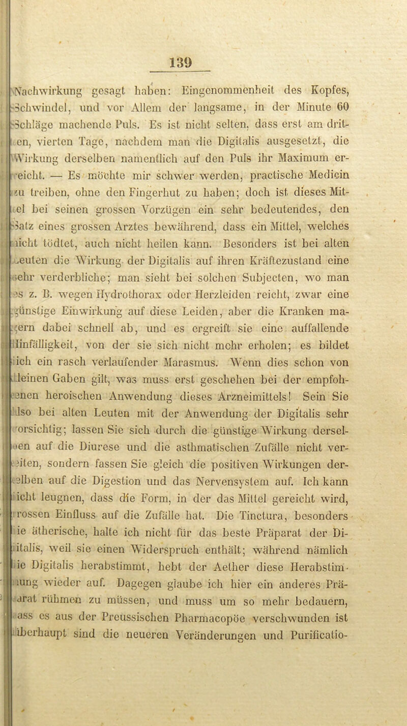 Nach wirkung gesagt haben: Eingcnommcnheit ties Kopfes, Schwindel, und vor Allem tier langsame, in der Minute (30 Schliige machende Puls. Es ist nicht selten. dass erst am drit- en, vierten Tage, nachdem man die Digitalis ausgesetzt, die Wirkung derselben namentlich aul' den Puls ihr Maximum er- eicht. — Es mo'chte mir schwer werdcn, practische Medicin cu treiben, ohne den Eingerhut zu haben; doch ist dieses Mit- el bei seinen grosscn Vorziigen ein selir bedeutendes, den Satz eines grossen Arztes bewahrend, dass ein Mittel, welches licht todlet, auch nicht heilen kann. Besonders ist bei alten ceulen die Wirkung der Digitalis aul' ihren Kriiftezustand eine ;ekr verderbliche; man sieht bei solchen Subjecten, wo man )S z. B. wegen ITydrothorax oder Herzleiden reicht, zwar eine pinstige Einwirkun'g auf uiese Leiden, aber die Kranken ma- .;ern dabei schnell ab, und es ergreift sie eine auffallende ilinfalligkeit, von der sie sich nicht mchr erholen; es bildet ich ein rasch verlaufender Marasmus. AYenn dies schon von .leinen Gaben gilt, was muss erst geschehen bei der empfoh- enen lieroischen Anwendung dieses Arzneimittels! Sein Sie Jso bei alten Leuten mit der Anwendung tier Digitalis sehr rorsichlig; lassen Sie sich durch die giinstige Wirkung dersel- >en auf die Diurese und die asthmatischen Zufalle nicht ver- ?ilen, soudern fassen Sie gleich die posiliven Wirkungen der- lelben auf die Digestion und das Nervensystem auf. Ich kann icht leugnen, dass die Form, in der das Mittel gereicht wird, rossen Einfluss auf die Zufalle hat. Die Tinctura, besonders ie iitherische, halte ich nicht fur das besle Praparat der Di- ;italis, weil sie einen Widerspruch enthalt; whhrend namlich ie Digitalis herabstimmt, liebt der Aether diese Iierabstim- iung wieder auf. Dagegen glaube ich hier ein anderes Prii- arat riihrnen zu miissen, und muss um so melir bedauern, ass es aus der Preussischen Pharmacopoe verschwunden ist iberhaupt sind die neueren Veriinderungen und Purificatio-