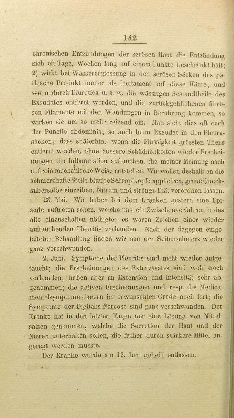 chronischen Entziindungen der scroscn ITaut die Entziindung sich oftTage, Wochen lang auf einem Punklc beschra'nkt halt; 2) wirkt bei Wasserergiessung in den serosen Sacken das pa- Ihische Produkt iramcr als Incitamcnl auf diese Ifaule, und wenn durch Diurelica u. s. w. die wassrigen Bestandlheilc des Exsudates entfernt worden, und die zuruckgebliebenen fibrd- sen Filamente mit den Wandungen in Beriihrung kommen, so wirken sie um so mehr reizend ein. Man sieht dies oft nach der Punctio abdominis, so auch beim Exsudat in den PJeura- sacken, dass spalerhin, wenn die Flussigkeit grossten Theils entfernt worden, ohne aussere Schadlichkeiten wieder Erschei- nungen der Inflammation auftauclien, die meiner Meinung nach auf rein mechanische Weise entslehen. Wir woilen deshalb an die schmerzhafteStelle blutigeSchropfkopfe appliciren, graueQueck- silbersalbe einreiben, Nitrum und strenae Diat verordnen lassen. 28. Mai. Wir haben bei dem Kranken gestern eine Epi- sode auftreten seken, welche uns ein Zwischenverfahren in das alte einzuschalten ncithigte; es waren Zeicken einer wieder auftauchenden Pleurilis vorhanden. Nach der dagegen einge leiteten Behandlung finden wir nun den Seitenschmerz wieder ganz verschwunden. 2. Juni. Symptome der Pleuritis sind nicht wieder aufge- taucht; die Erscheinungen des Extravasates sind wohl noch vorhanden, haben aber an Extension und Intensitat sehr ab- genommen; die activen Erscheinungen und resp. die Medica- mentalsymptpme dauern im erwiinschlen Grade noch fort; die Symptome der Digilalis-Narcose sind ganz verschwunden. Der Kranke hat in den Ietzten Tagen nur eine Lcisung von Miltel- salzen genommen, welche die Secretion der Ilaut und der Nieren unterhalten sollen, die friiher durch starkere Mittel an- geregt werden musste. Der Kranke wurde am 12. Juni geheilt entlassen. m