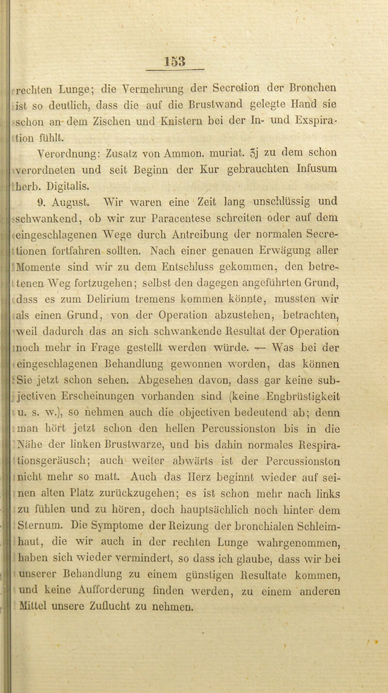 rechten Lunge; die Yermehrang der Secretion der Bronchen ist so deutlick, dass die auf die Brustwand gelegte Hand sie sclion an- dem Zischen und Knistern bei der In- und Exspira- lion fiihlt. Yerordnung: Zusatz von Ammon, muriat. 5j zu dem schon verordnelen und seit Beginn der Kur gebrauchten Infusum herb. Digitalis. 9. August. Wir waren eine Zeit lang unschlussig und -sch wank end, ob wir zur Paracentese schreiten oder auf dem .eingescblagenen Wege durcli Antreibung der normalen Secre- ; tionen fortfahren sollten. Nacli einer genauen Envagung aller . Momente sind wir zu dem Entschluss gekommen, den betre- tenen Weg fortzugehen; selbst den dagegen angefiihrten Grund, dass es zum Delirium tremens kommen konnle, mussten wir als einen Grund, von der Operation abzusteken, betrachten, weil dadurcli das an sick schwankende Besultat der Operation nock mekr in Frage gestellt werden wiirde. — Was bei der eingescblagenen Bekandlung gewonnen worden, das konnen :Sie jetzt sckon seken. Abgeseken davon, dass gar keine sub- jectiven Ersckeinungen vorkanden sind (keine Engbriistigkeit u. s. w.), so nekmen auck die objectiven bedeutend ab; denn man kort jetzt sckon den hellen Percussionston bis in die Alike der linken Brustwarze, und bis dakin normales Respira- tionsgerausch; auck weiter abwarts ist der Percussionston nickl mekr so matt. Auck das Ilerz beginnt wieder auf sei- nen alten Platz zuriickzugeken; es ist schon mekr nack links zu fiihlen und zu horen, doch kauptsacklick noch kinter dem Sternum. Die Symptome derReizung der bronckialen Sckleim- kaut, die wir auch in der reckten Lunge wahrgenommcn, kaben sich wieder vermindert, so dass ich glaube, dass wir bei unserer Bekandlung zu einem giinstigen Resultate kommen, und keine Aulforderung linden werden, zu einem anderen Mittel unsere Zufluckt zu nekmen.