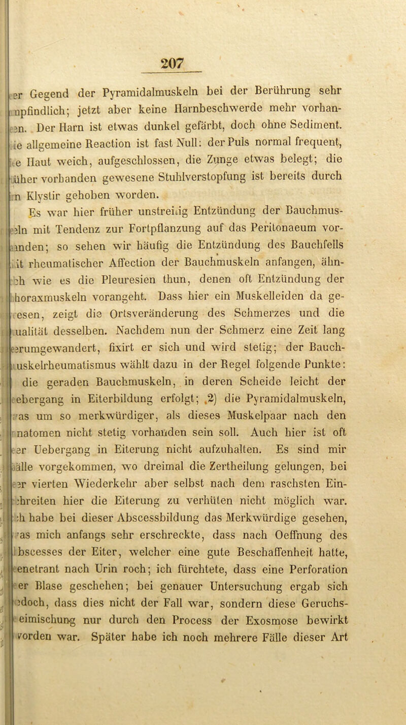 er Gegend der Pyramidalmuskeln bei der Beriihrung sehr npfindlich; jetzt aber keine Harnbeschwerde mehr vorhan- i in. Der Harn ist etwas dunkel gefiirbt, doch ohne Sediment, ie allgemeine Reaction ist fast Null: der Puls normal frequent, e Ifaut weich, aufgeschlossen, die Zunge etwas belegt; die iiher vorbanden gewesene Stuhlverstopfung ist bereits durch n Klyslir gehoben worden. Es war hier friiher unstreidg Entzundung der Bauchmus- j iln mit Tendenz zur Fortpflanzung auf das Peritonaeum vor- mden; so sehen wir baufig die Entzundung des Bauchfells it rheumatischer Affection der Baucbmuskeln anfangen, abn- :h wie es die Pleuresien thun, denen oft Entzundung der i horaxmuskeln vorangeht. Dass bier ein Muskelleiden da ge- A esen, zeigt die Ortsveranderung des Scbmerzes und die i ualitat desselben. Nacbdem nun der Scbmerz eine Zeit lang jj eirumgewandert, fixirt er sich und wird sletig; der Bauch- , uskelrbeumatismus wahlt dazu in der Regel folgende Punkte: die geraden Baucbmuskeln, in deren Scbeide leicbt der ebergang in Eiterbildung erfolgt; ,2) die Pyramidalmuskeln, -as um so merkwiirdiger, als dieses Muskelpaar nacb den natomen nicbt stetig vorhanden sein soil. Auch bier ist oft ^er Uebergang in Eiterung nicht aufzubalten. Es sind mir ialle vorgekommen, wo dreimal die Zertbeilung gelungen, bei *r vierten Wiederkebr aber selbst nach dem raschsten Ein- ■hreiten bier die Eiterung zu verbuten nicht mbglich wmr. :b babe bei dieser Abscessbildung das Merkwiirdige gesehen, ’as mich anfangs sehr erschreckte, dass nach Oeffnung des bscesses der Eiter, welcher eine gute Beschaffenheit hatte, enetrant nach Urin roch; ich fiirchtete, dass eine Perforation er Blase gescbeben; bei genauer Untersucbung ergab sich )doch, dass dies nicht der Fall war, sondern diese Geruchs- Ieimischun-g nur durch den Process der Exosmose bewirkt vorden war. Spater habe ich noch mehrere Falle dieser Art