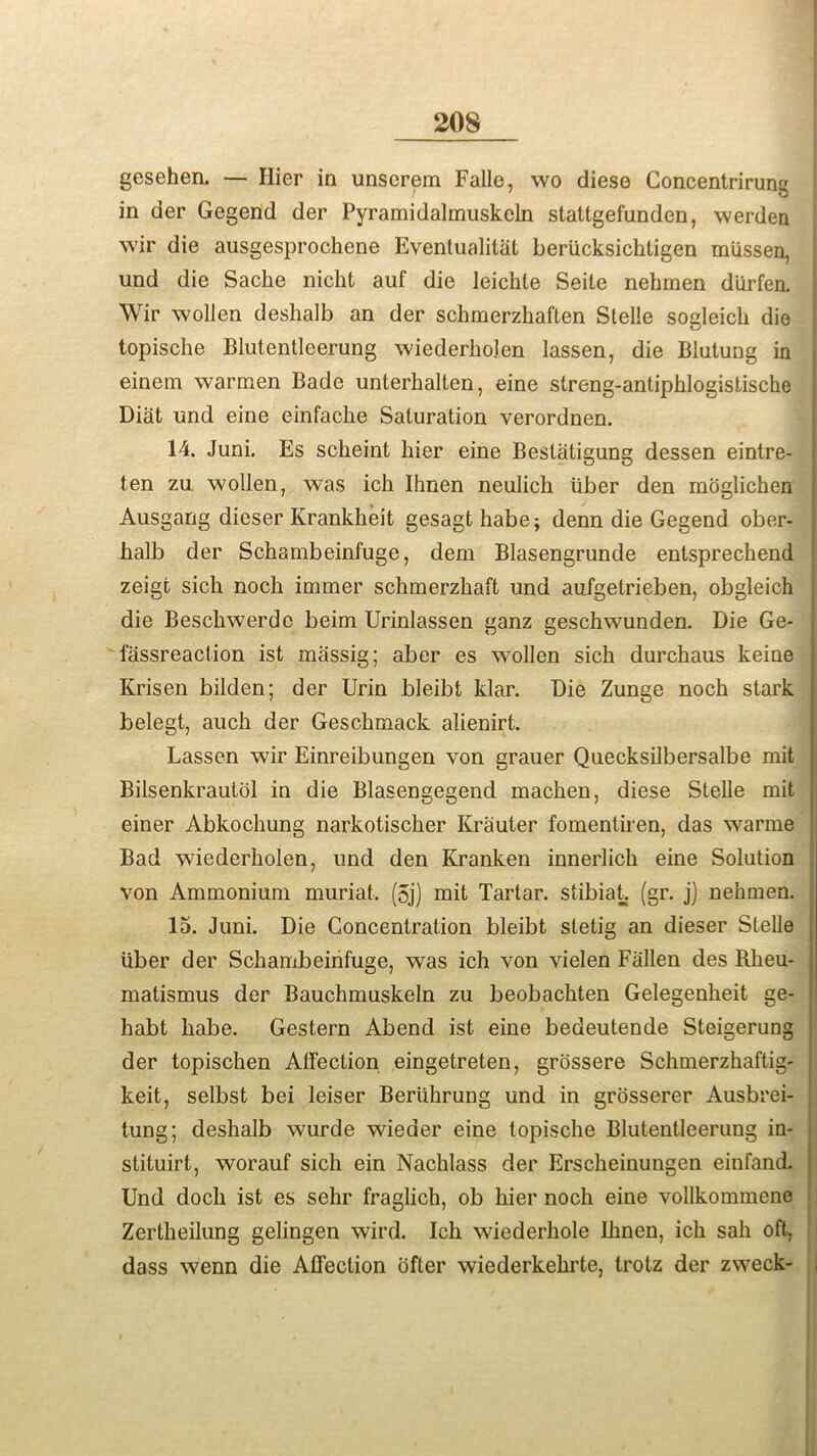 gesehen. — Hier in unserem Falle, wo diese Concentrirung in der Gegend der Pyramidalmuskeln stattgefunden, werden wir die ausgesprochene Eventualitat beriicksichtigen miissen, und die Sache nicht auf die leichte Seile nehmen diirfen. Wir wollen deshalb an der schmerzhaften Stelle sogleich die topische Blutentleerung wiederholen lassen, die Blutung in einem warmen Bade unterhalten, eine streng-antipblogistische Diat und eine einfaclie Saturation verordnen. 14. Juni. Es scheint bier eine Bestatigung dessen eintre- ten zu wollen, was ich Ihnen neulich tiber den moglichen Ausgang dieser Krankheit gesagt babe; denn die Gegend ober- balb der Scbambeinfuge, dem Blasengrunde entsprechend zeigt sich nocb immer schmerzbaft und aufgetrieben, obgleich die Bescbwerdc beim Urinlassen ganz gescbwunden. Die Ge- lassreaction ist massig; aber es wollen sich durcbaus keine Krisen bilden; der Urin bleibt klar. Die Zunge nocb stark belegt, aucb der Gesckmack alienirt. Lassen wir Einreibungen von grauer Quecksilbersalbe rait Bilsenkrautol in die Blasengegend macben, diese Stelle mit einer Abkochung narkotiscber Krauter fomentiren, das warme I Bad wiederholen, und den Kranken innerlicb eine Solution von Ammonium muriat. (5j) mit Tartar, stibiat. (gr. j) nehmen. j 15. Juni. Die Concentration bleibt stetig an dieser Stelle tiber der Scbambeinfuge, was ich von vielen Fallen des Rheu- j matismus der Bauchmuskeln zu beobachten Gelegenbeit ge- | habt babe. Gestern Abend ist eine bedeutende Steigerung der topischen Affection eingetreten, grossere Schmerzhaftig- keit, selbst bei leiser Beriibrung und in grosserer Ausbrei- tung; deshalb wurde wieaer eine topische Blutentleerung in- i stituirt, worauf sich ein Nacblass der Erscheinungen einfand. Und docb ist es sehr fraglich, ob bier noch eine vollkommene Zertheilung gelingen wird. Ich wiederhole Ihnen, ich sab oft, dass wenn die Affection ofter wiederkehrte, trotz der zweck- ,