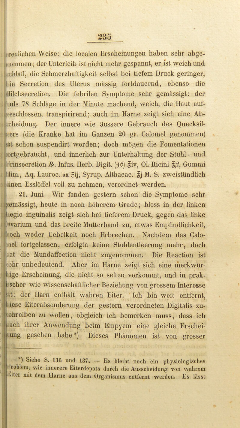 reulichen Weise: die localen Erscheinungen haben sehr abge- ommen; derUnteiieib istnicht melir gespannt, er ist weichund idhlaff, die Schmerzhaftigkeit selbst bei tiefem Druck geringer, ie Secretion des Uterus massig fortdauernd, ebenso die [ilchsecretion. Die febrilen Symptome sehr gemassigt: der uls 78 Schlage in der Minute machend, weich, die Haut auf- eschlossen, transpirirend; auch im Harne zeigt sich eine Ab- cheidung. Der innere wie iiussere Gebrauch des Quecksil- ers (die Kranke hat im Ganzen 20 gr. Calomel genommen) sit schon suspendirt worden; doch mogen die Fomentationen ortgebraucht, und innerlich zur Unterhaltung der Stuhl- und i ’rinsecretion ijk Infus. Herb. Digit. (■)/?) giv, 01. Ricini §/?, Gummi [im., Aq. Lauroc. aa 5ij, Syrup. Althaeae. gj M. S. zweistiindlich inen Essloffel voll zu nehmen, verordnet werden. 21. Juni. Wir fanden gestern schon die Symptome sehr i eemassigt, heute in noch hoherem Grade; bloss in der linken I egio inguinalis zeigt sich bei tieferem Druck, gegen das linke ) 'varium und das breite Mutterband zu, etwas Empfindlichkeit, och weder Uebelkeit noch Erbrechen. Nachdem das Calo- tiel fortgelassen, erfolgte keine Stuhlentleerung mehr, doch at die Mundaffection nicht zugenommen. Die Reaction ist :3hr unbedeutend. Aber im Harne zeigt sich eine merkwiir- iige Erscheinung, die nicht so selten vorkommt, und in prak- 'Scher wie wissenschaftlicher Beziehung von grossem Interesse •,t: der Harn enthalt wahren Eiter. Ich bin weit entfernt, iiese Eiterabsonderung der gestern verordneten Digitalis zu- :chreiben zu wollen, obgleich ich bemerken muss, dass ich ach ihrer Anwendung beim Empyem eine gleiche Erschei- ung gesehen habe *) Dieses Fhanomen ist von grosser ) Siehc S. 13(i und 137. — Es bleibt noch ein physiologisches roblem, wie innerere Eiterdepots durch die Ausscheidung von wahrem jiter uiit dcm Ilarne aus dem Organismus entfernt werden. Es lasst