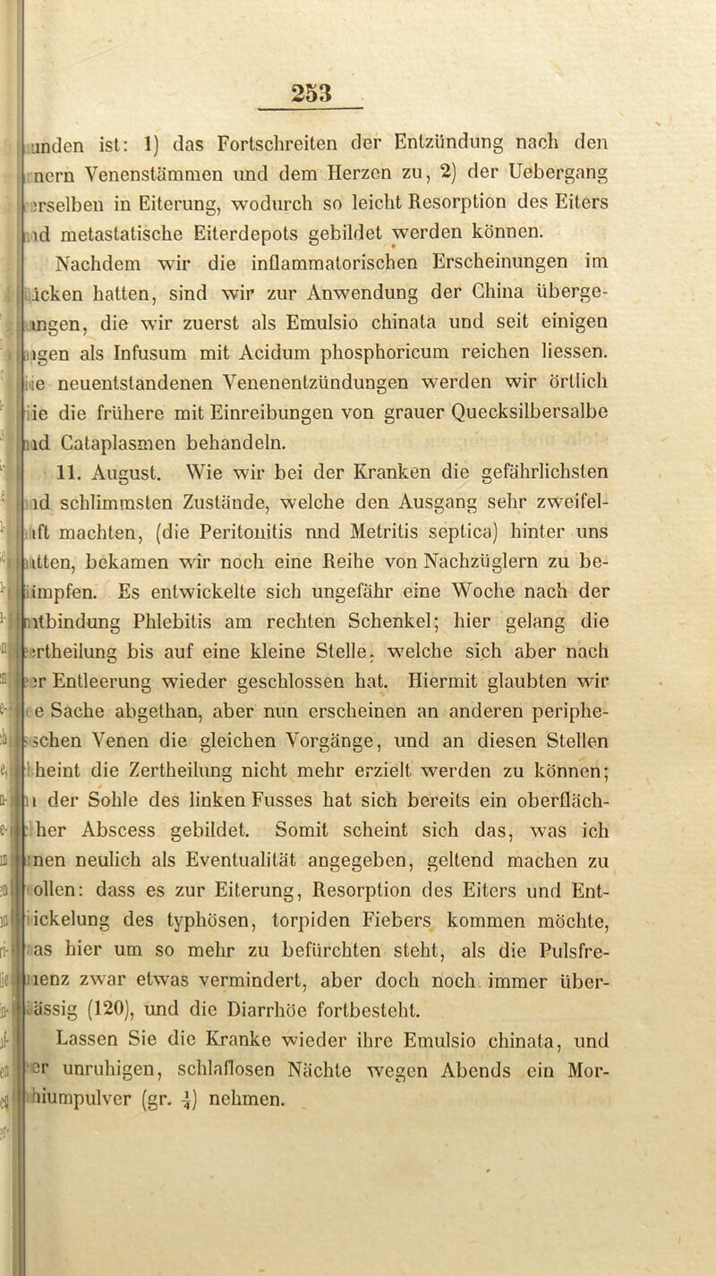 t'f unden ist: 1) das Fortschreiten der Entziindung nach den nern Venenstammen und dem Herzen zu, 2) der Uebergang 'rselben in Eiterung, wodurch so leicht Resorption des Eiters id metastatische Eiterdepots gebildet werden konnen. Nachdem wir die inflammatorischen Erscheinungen im icken batten, sind wir zur Anwendung der China iiberge- mgen, die wir zuerst als Emulsio chinata und seit einigen lgen als Infusum mit Acidum phosphoricum reichen liessen. le neuentstandenen Venenentziindungen werden wir ortlich iie die friihere mit Einreibungen von grauer Quecksilbersalbe id Cataplasmen behandeln. 11. August. Wie wir bei der Kranken die gefahrlichsten id schlimmsten Zustande, welche den Ausgang sebr zweifel- ift machten, (die Peritonitis nnd Metritis septica) hinter uns itten, bekamen wir noch eine Reihe von Nachztiglern zu be- impfen. Es entwickelte sich ungefahr eine Woche nach der ltbindung Phlebitis am rechten Schenkel; hier gelang die srtheilung bis auf eine kleine Stelle. welche sich aber nach ir Entleerung wieder geschlossen hat. Hiermit glaubten wir e Sache abgethan, aber nun erscheinen an anderen periphe- schen Yenen die gleichen Vorgange, und an diesen Stellen t heint die Zertheilung nicht mehr erzielt werden zu konnen; t der Sohle des linken Fusses hat sich bereits ein obertlach- her Abscess gebildet. Somit scheint sich das, was ich men neulich als Eventualitat angegeben, geltend machen zu ollen: dass es zur Eiterung, Resorption des Eiters und Ent- ickelung des typhosen, torpiden Fiebers kommen mochte, as hier um so mehr zu befurchten steht, als die Pulsfre- lenz zwar etwas vermindert, aber docli noch immer liber- al iissig (120), und die Diarrhoe fortbesteht. Lassen Sie die Kranke wieder ihre Emulsio chinata, und eDJ i ‘Si* unruhigen, schlaflosen Niichte wegcn Abends ein Mor- el) hiumpulver (gr. -i) nelimen.