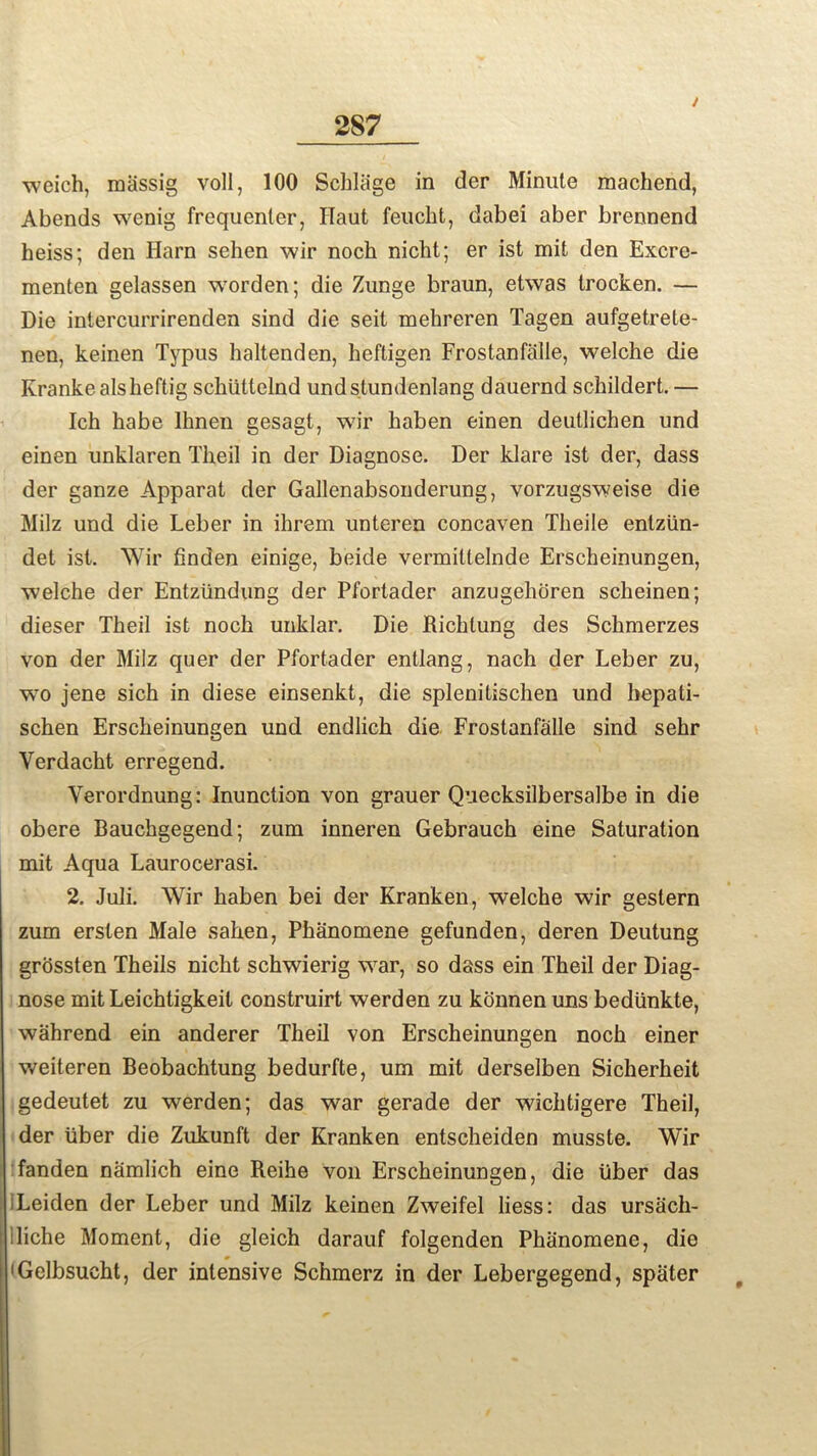 / weich, massig voll, 100 Schliige in der Minute machend, Abends wenig frequenter, ITaut feucht, dabei aber brennend heiss; den Harn sehen wir noch nicht; er ist mit den Excre- menten gelassen worden; die Zunge braun, etwas trocken. — Die intercurrirenden sind die seit mehreren Tagen aufgetrete- nen, keinen Typus baltenden, heftigen Frostanfalle, welche die Krankealsheftig schlittelnd undstundenlang dauernd sckildert. — Ich habe Ihnen gesagt, wir haben einen deutlichen und einen unklaren Theil in der Diagnose. Der klare ist der, dass der ganze Apparat der Gallenabsonderung, vorzugsweise die Milz und die Leber in ibrem unteren concaven Theile entzlin- det ist. Wir finden einige, beide vermiltelnde Erscheinungen, welche der Entzlindung der Pfortader anzugehoren scheinen; dieser Theil ist noch unklar. Die Richlung des Schmerzes von der Milz quer der Pfortader entlang, nach der Leber zu, wo jene sich in diese einsenkt, die splenitischen und hepati- schen Erscheinungen und endlick die Frostanfalle sind sehr Yerdacht erregend. Verordnung: Inunction von grauer Quecksilbersalbe in die obere Bauchgegend; zum inneren Gebrauch eine Saturation mit Aqua Laurocerasi. 2. Juli. Wir haben bei der Kranken, welche wir gestern zum ersten Male saken, Phanomene gefunden, deren Deutung grossten Theils nicht schwierig war, so dass ein Theil der Diag- nose mit Leichtigkeit construirt werden zu konnenuns bediinkte, wahrend ein anderer Theil von Erscheinungen noch einer weiteren Beobachtung bedurfte, um mit derselben Sicherheit gedeutet zu werden; das war gerade der wichtigere Theil, der liber die Zukunft der Kranken entseheiden musste. Wir fanden namlich eine Reihe von Erscheinungen, die liber das iLeiden der Leber und Milz keinen Zweifel liess: das ursach- iliche Moment, die gleich darauf folgenden Phanomene, die 'Gelbsucht, der intensive Schmerz in der Lebergegend, spiiter