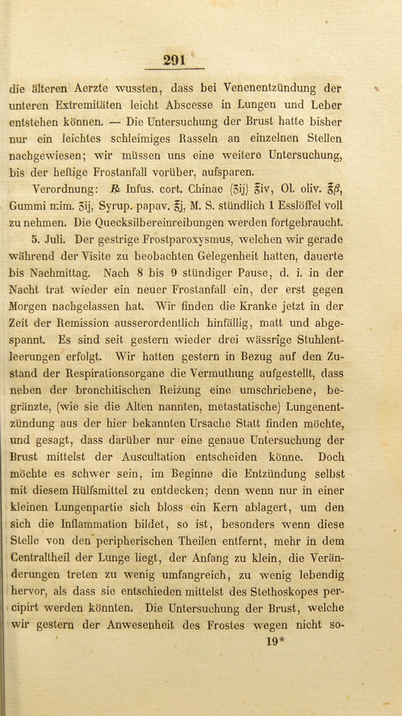 die cilteren Aerzte wussten, dass bei Venenentztindung der unteren Extremitaten leicht Abscesse in Lungen und Leber entstehen konnen. — Die Untersuchung der Brust hatle bisher nur ein leichtes schleimiges Rasseln an einzelnen Stellen nachgewiesen; wir mlissen uns eine weitere Untersuchung, bis der heftige Frostanfall voriiber, aufsparen. Yerordnung: Infus. cort. Chinae (5ijJ Siv, 01. oliv. i/9, Gummi mim. 5ij, Syrup, papav. ij, M. S. stiindlich 1 Essloffel voll zu nehmen. Die Quecksilbereinreibungen werden fortgebraucht. 5. Juli. Der gestrige Frostparoxysmus, welcken wir gerade wahrend der Visile zu beobachten Gelegenheit batten, dauerte bis Nackmittag. Nach 8 bis 9 stiindiger Pause, d. i. in der Nacht trat wieder ein neuer Frostanfall ein, der erst gegen Morgen nacbgelassen hat. Wir finden die Kranke jetzt in der Zeit der Remission ausserordentlich kinfallig, matt und abge- spannt,. Es sind seit gestern wieder drei wassrige Stuhlent- leerungen erfolgt. Wir batten gestern in Bezug auf den Zu- stand der Respirationsorgane die Yermutbung aufgestellt, dass neben der bronchitiscben Reizung eine umschriebene, be- griinzte, (wie sie die Alten nannten, metastatische) Lungenent- ziindung aus der hier bekannten Ursacke Statt finden mochte, und gesagt, dass dariiber nur eine genaue Untersuchung der Brust mittelst der Auscultation entscheiden konne. Doch mochte es schwer sein, iin Beginne die Entziindung selbst mit diesem Hulfsmiltel zu entdecken; denn wenn nur in einer kleinen Lungenpartie sich bloss ein Kern ablagert, um den sich die Inflammation bildet, so ist, besonders wenn diese Stelle von den peripkerischen Tbeilen entfernfc, mebr in dem Centraltheil der Lunge liegt, der Anfang zu klein, die Veran- derungen treten zu wenig umfangreich, zu wenig lebendig hervor, als dass sie entschieden mittelst des Stethoskopes per- cipirt werden konnten. Die Untersuchung der Brust, welche wir gestern der Anwesenheit des Frostes wegen nicht so- 19*