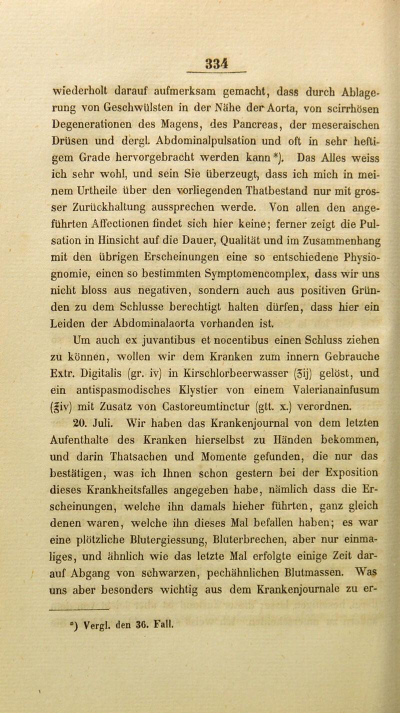 wiederholt darauf aufmerksam gemacht, dass durch Ablage* rung von Geschwiilsten in der Nhhe der Aorta, von scirrhhsen Degenerationen des Magens, des Pancreas, der meseraischen Driisen und dergl. Abdominalpulsation und oft in sehr hefti- gem Grade hervorgebracht werden kann *). Das Ailes weiss ich sehr wohl, und sein Sie tiberzeugt, dass ich mich in mei- nem Urtheile iiber den vorliegenden Thatbestand nur mit gros- ser Zuriickhaltung aussprechen werde. Von alien den ange- fiihrten Affectionen findet sich hier keine; ferner zeigt die Pul- sation in Hinsicht auf die Dauer, Qualitat und im Zusammenhang mit den iibrigen Erscheinungen eine so entschiedene Physio- gnomie, eincn so bestimmten Symptomencomplex, dass wir uns nicht bloss aus negativen, sondern auch aus positiven Griin- den zu dem Schlusse berechtigt halten diirfen, dass hier ein Leiden der Abdominalaorta vorhanden ist. Um auch ex juvantibus et nocentibus einen Schluss ziehen zu konnen, wollen wir dem Kranken zum innern Gebrauche Extr. Digitalis (gr. iv) in Kirschlorbeerwasser (3ij) gelost, und ein antispasmodisches Klystier von einem Valerianainfusum (giv) mit Zusatz von Castoreumtinctur (gtt. x.) verordnen. 20. Juli. Wir haben das Krankenjournal von dem letzten Aufenthalte des Kranken hierselbst zu Handen bekommen, und darin Thatsacben und Momente gefunden, die nur das bestaligen, was ich Ihnen schon gestern bei der Exposition dieses Krankheitsfalles angegeben habe, namlich dass die Er- scheinungen, welche ihn damals hieher flihrten, ganz gleich denen waren, welche ihn dieses Mai befallen haben; es war eine plotzliche Blutergiessung, Bluterbrechen, aber nur einma- liges, und ahnlich wie das letzte Mai erfolgte einige Zeit dar- auf Abgang von sehwarzen, pechahnlichen Blutmassen. Was uns aber besonders wichtig aus dem Krankenjournale zu er-