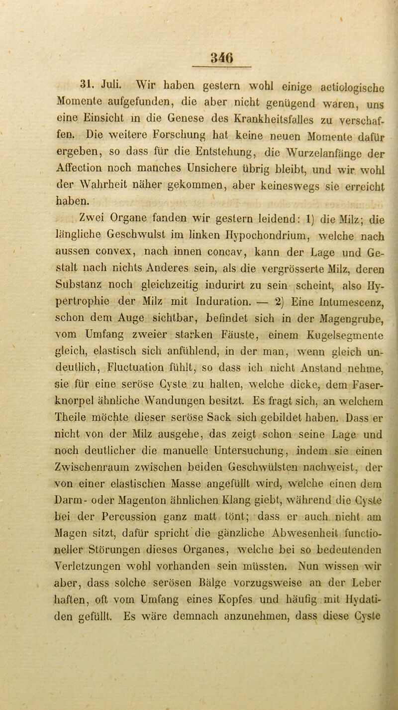 340 31. Juli. Wir haben gestern wohl einige aetiologische Momente aufgefunden, die aber nicht geniigend waren, uns cine Einsicht in die Genese des Krankheitsfalles zu verschaf- fen. Die weitere Forschung hat keine neuen Momente dafiir ergeben, so dass fur die Entstehung, die Wurzelanfiinge der AtFection noch manches Unsichere iibrig bleibt, und wir wohl der Wahrheit naher gekommen, aber keineswegs sie erreicht haben. Zwei Organe fanden wir gestern leidend: 1) die Milz; die langliche Geschwulst im linken Hypochondrium, welche nach aussen convex, nach innen concav, kann der Lage und Ge- stalt nach nichls Anderes sein, als die vergrosserte Milz, deren Substanz noch gleichzeitig indurirt zu sein scheint, also Hy- pertrophie der Milz mit Induration. — 2) Eine Intumescenz, schon dem Auge sichtbar, befindet sich in der Magengrube, vom Umfang zweier starken Fauste, einem Kugelsegmente gleich, elastisch sich anfiihlend, in der man, wenn gleich un- deutlich, Fluctuation fiihlt, so dass ich nicht Anstand nehme, sie fiir eine serose Cyste zu halten, welche dicke, dem Faser- knorpel ahniiche Wandungen besitzt. Es fragt sich, an wmlchem Theile mochte dieser serose Sack sich gebildet haben. Dass er nicht von der Milz ausgehe, das zeigt schon seine Lage und noch deutlicher die manuelle Untersuchung, indem sie einen Zwischenraum zwischen beiden Geschwulsten nachweist, der von einer elastischen Masse angefiillt wird, welche einen dem Darm- oder Magenton ahnlichen Klang giebt, wiihrend die Cyste bei der Percussion ganz matt tont; dass er auch nicht am Magen sitzt, dafiir spricht die ganzliche Abwesenheit functio- neller Storungen dieses Organes, welche bei so bedeutenden Verlctzungen wohl vorhanden sein miissten. Nun wissen wir aber, dass solche serosen Balge vorzugsweise an der Leber haften, oft vom Umfang eines Kopfes und haufig mit Uydati- den gefiillt. Es ware demnach anzunehmen, dass diese Cyste