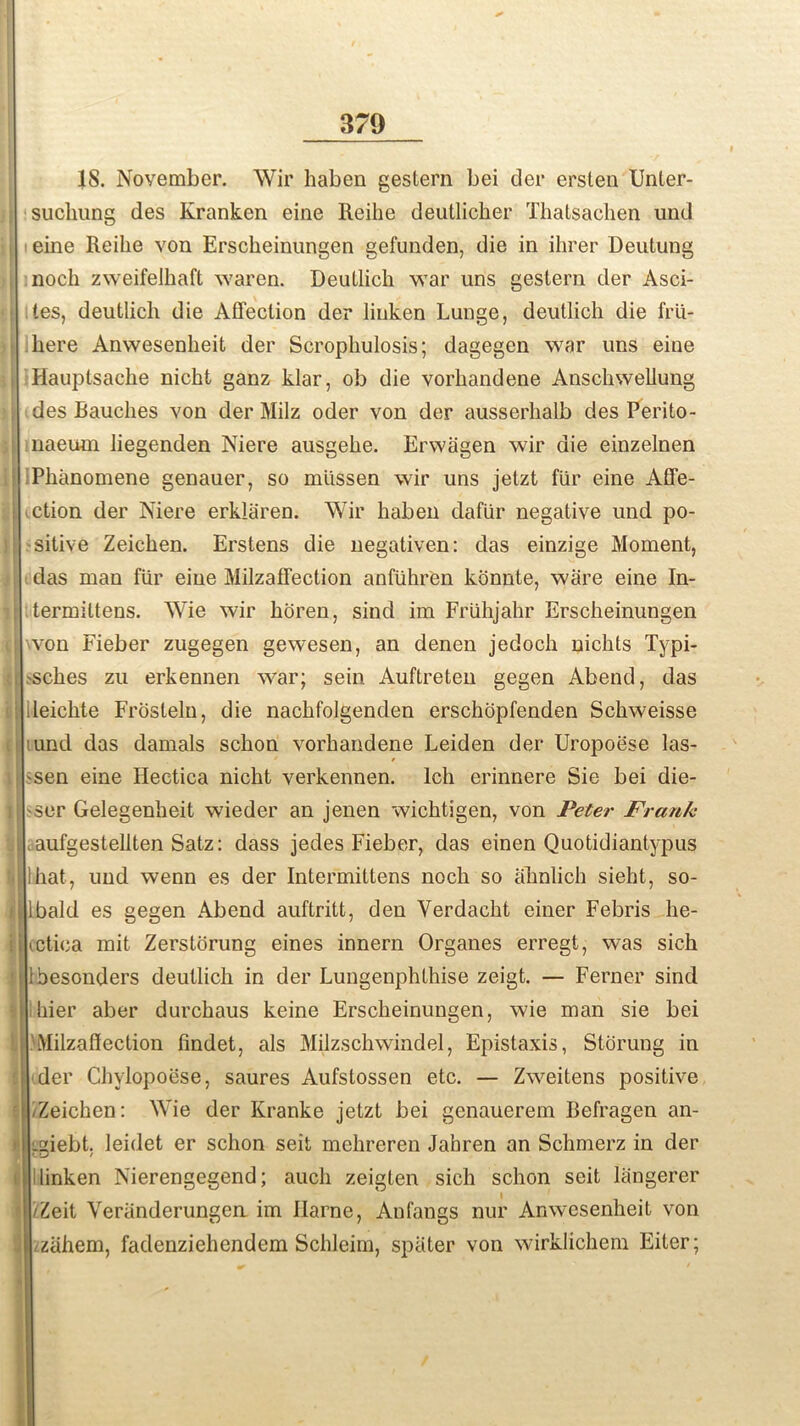 IS. November. Wir haben gestern bei der ersten Unter- I sucliung des Kranken eine Reihe deutlicher Thatsachen und eine Reihe von Erscheinungen gefunden, die in ihrer Deutung i noch zweifelhaft waren. Deutlich war uns gestern der Asci- tes, deutlich die Affection der linken Lunge, deutlich die frtl- ! here Anwesenheit der Scrophulosis; dagegen war uns eiue i Hauptsache nicht ganz klar, ob die vorliandene Anschwellung i des Rauches von der Milz oder von der ausserhalb des Perito- naeum liegenden Niere ausgehe. Erwagen wir die einzelnen ; iPhanomene genauer, so mlissen wir uns jetzt fiir eine Affe- ction der Niere erklaren. Wir haben dafiir negative und po- j sitive Zeichen. Erstens die negativen: das einzige Moment, das man fiir eiue Milzaffection anfuhren konnte, ware eine In- termiltens. Wie wir horen, sind im Friihjahr Erscheinungen von Fieber zugegen gewesen, an denen jedoch nichts Typi- 'Sches zu erkennen war; sein Auftreten gegen Abend, das ■ ileichte Frosteln, die nachfolgenden erschopfenden Schweisse ;|iund das damals schon vorhandene Leiden der Uropoese las- -sen eine Hectica nicht verkennen. lch erinnere Sie bei die- l 'Ser Gelegenheit wieder an jenen wichtigen, von Peter Frank . , aufgestellten Satz: dass jedes Fieber, das einen Quotidiantypus I that, und wenn es der Intermittens noch so ahnlich sieht, so- Glbakl es gegen Abend auftritt, den Yerdacht einer Febris lie- i cctica mit Zerstorung eines innern Organes erregt, was sich 1 ibesonders deutlich in der Lungenphthise zeigt. — Ferner sind I Ihier aber durchaus keine Erscheinungen, wie man sie bei ■Milzaffection findet, als Milzschwindel, Epistaxis, Storung in der Chvlopoese, saures Aufstossen etc. — Zweitens positive : /Zeichen: NYie der Kranke jetzt bei genauerem Befragen an- ti Lgiebt. leidet er schon seit mehreren Jahren an Schmerz in der i linken Nierengegend; aucli zeigten sich schon seit Lingerer f iZeit Veranderungen im Ilarne, Anfangs nur Anwesenheit von ; ziihem, fadenziehendem Schleim, spater von wirklichem Eiter;