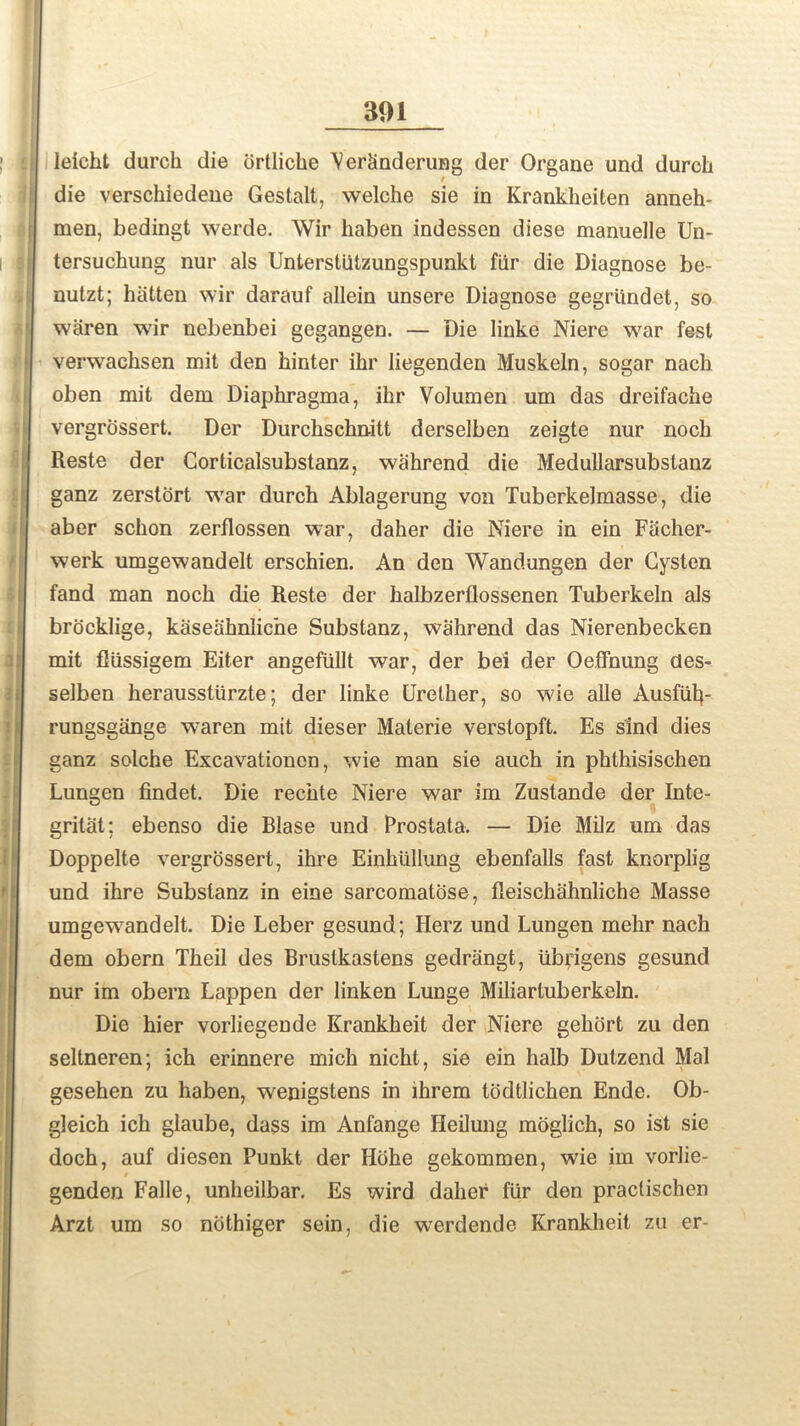 leicht durch die drtliche Ver&nderung der Organe und durcli die verschiedene Gestalt, welche sie in Krankheiten anneh- men, bedingt werde. Wir haben indessen diese manuelle Un- tersuchung nur als Unterstiitzungspunkt far die Diagnose be- nutzt; hittten wir darauf allein unsere Diagnose gegrtindet, so waren wir nebenbei gegangen. — Die linke Niere war fest verwaehsen mit den hinter ihr liegenden Muskeln, sogar nach oben mit dem Diaphragma, ihr Volumen um das dreifache vergrossert. Der Durchschnitt derselben zeigte nur noch Reste der Corticalsubstanz, wahrend die Medullarsubstanz ganz zerstort war durch Ablagerung von Tuberkelmasse, die aber schon zerflossen war, daher die Niere in ein Facher- werk umgewandelt erschien. An den Wandungen der Cysten fand man noch die Reste der halbzerflossenen Tuberkeln als brocklige, kaseahnlicne Substanz, wahrend das Nierenbecken mit fliissigem Eiter angefiillt war, der bei der Oeffnung des- selben herausstiirzte; der linke Urelher, so wde alle Ausfutp rungsgange w7aren mit dieser Malerie verslopft. Es sind dies ganz solche Excavationcn, wie man sie auch in phthisischen Lungen findet. Die rechte Niere war im Zustande der Inte- gritat; ebenso die Blase und Prostata. — Die Milz um das Doppelte vergrossert, ihre Einkiillung ebenfalls fast knorplig und ihre Substanz in eine sarcomatose, fleischahnliche Masse umgew7andelt. Die Leber gesund; Herz und Lungen mehr nach dem obern Theil des Bruslkastens gedrangt, ubrigens gesund nur im obern Lappen der linken Lunge Miliarluberkeln. Die hier vorliegende Krankheit der Niere gehort zu den seltneren; ich erinnere mich nicht, sie ein halb Dutzend Mai gesehen zu haben, wenigstens in lhrem todtlichen Ende. Ob- gleich ich glaube, dass im Anfange Heilung moglich, so ist sie doch, auf diesen Punkt der Hdhe gekommen, wie im vorlie- genden Falle, unheilbar. Es wird daher fur den practischen Arzt um so nothiger sein, die w^erdende Krankheit zu er-