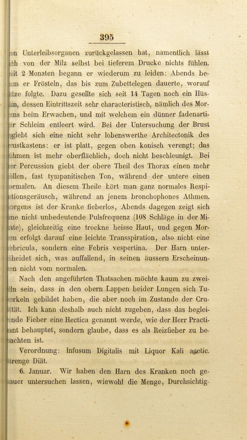 n Unterleibsorganen zurilckgelassen hat, namentlich lasst >h von der Milz selbst bei tieferem Drucke nichts fiihlen. ■it 2 Monaten begann er wiederum zu leiden: Abends be- ! m er Frosteln, das bis zum Zubettelegen dauerte, worauf i Lze folgte. Dazu gesellte sich seit 14 Tagen noch ein Hus- m, dessen Eintrittszeit sehr characteristisch, nSmlich des Mor- ns beim Erwachen, und mit welchem ein diinner fadenarti- r Schleim entleert wird. Bei der Untersuchung der Brust i giebt sich eine nicht sehr lobenswerthe Architectonik des ustkastens: er ist platt, gegen oben konisch verengt; das hmen ist mehr oberflachlieh, doch nicht beschleunigt. Bei I ;r Percussion giebt der obere Theil des Thorax einen mehr :llen, fast tympanitischen Ton, wahrend der untere einen i trmalen. An diesem Theile hort man ganz normales Respi- II tionsgerausch, wahrend an jenem bronchophones Athmen. i orgens ist der Kranke fieberlos, Abends dagegen zeigt sich me nicht unbedeutende Pulsfrequenz (108 Schlage in der Mi- ite), gleichzeitig eine trockne heisse Haut, und gegen Mor- ;n erfolgt darauf eine leichte Transspiration, also nicht eine djricula, sondern eine Febris vesperlina. Der Harn unter- heidet sich, was auffallend, in seinen aussern Erscheinun- l. ;n nicht vom normalen. Nach den angefiihrten Thalsachen mochte kaum zu zwei- !!n sein, dass in den obern Lappen beider Lungen sich Tu- irkeln gebildet haben, die aber noch im Zustande der Cru- tat. Ich kann deshalb auch nicht zugeben, dass das beglei- nde Fieber eine Hectica genannt werde, wie der Herr Practi- int behauptet, sondern glaube, dass es als Reizfieber zu be- ■ achten ist. Verordnung: Infusum Digitalis mit Liquor Kali acetic, ttrenge Diat. 6. Januar. Wir haben den Harn des Kranken noch ge- auer untersuchen lassen, wiewohl die Menge, Durchsichtig-