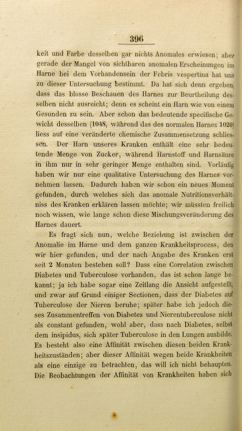 keit und Farbe desselben gar niehls Anomales erwiesen; aber gerade der Mangel von sichlbaren anomalen Erscheinungen im Harne bei dem Vorhandensein der Febris vespertina hat uns zu dieser Untersuclmng bestimmt. Da hat sich denn ergeben, dass das blosse Beschauen des Ilarnes zur Beurtheilung des- selben nicht ausreicht; denn es scheint ein Harn wie von einern Gesunden zu sein. Aber schon das bedeutende specifische Ge- wicht desselben (1048, whhrend das des normalen Harnes 1020) liess auf eine veranderte chemische Zusammensetzung schlies- sen. Der Harn unseres Kranken enthalt eine sehr bedeu- tende Menge von Zucker, wahrend Harnstoff und Harnsaure in ihm nur in sehr geringer Menge enthalten sind. Vorlaufig haben wir nur eine qualitative Untersuchung des Harnes vor- nehmen lassen. Dadurch haben wir schon ein neues Moment gefunden, durch welches sich das anomale Nutritionsverhalt- niss des Kranken erklaren lassen mochte; wir miissten freilich noch wissen, wie lange schon diese Mischungsveranderung des Harnes dauert. Es fragt sich nun, welche Beziehung 1st zwischen der Anomalie im Harne und dem ganzen Krankheitsprocess, den wir hier gefunden, und der nach Angabe des Kranken erst seit 2 Monaten bestehen soli? Dass eine Correlation zwischen Diabetes und Tuberculose vorhanden, das ist schon lange be- kannt; ja ich babe sogar eine Zeitlang die Ansicht aufgestellf, und zwar auf Grund einiger Sectionen, dass der Diabetes auf Tuberculose der Nieren beruhe; spater habe ich jedoch die- ses Zusammentreffen von Diabetes und Nierentuberculose nicht als constant gefunden, wolil aber, dass nach Diabetes, selbsl dem insipidus, sich spater Tuberculose in den Lungen ausbilde. Es besteht also eine Affinitat zwischen diesen beiden Krank- heitszustanden; aber dieser Affinitat wegen beide Krankheiten als eine einzige zu betrachten, das will ich nicht behaupten. Die Beobachtungen der Affinitat von Krankheiten haben sich