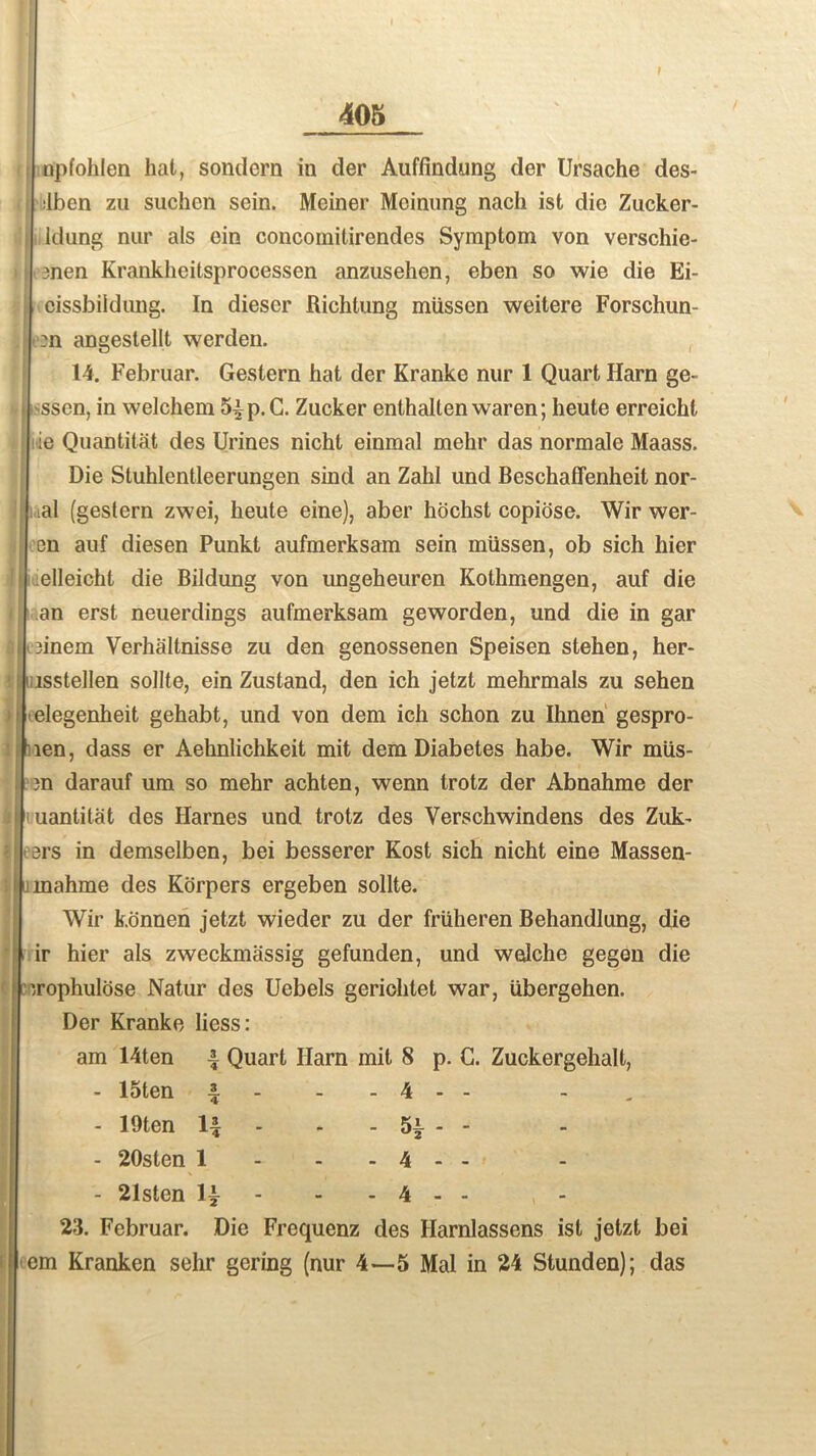 uplohlen hat, sondern in der Auffindung der Ursache des- ilben zu suchen sein. Meiner Meinung nacli ist die Zucker- ldung nur als ein concomitirendes Symptom von verschie- men Krankheitsprocessen anzusehen, eben so wie die Ei- eissbildung. In dieser Richtung miissen weitere Forschun- :n angestellt werden. 14. Februar. Gestern hat der Kranke nur 1 Quart Harn ge- ssen, in welchem 5|p.G. Zucker enthalten waren; heute erreicht ie Qu anti tat des Urines nicht einmal mehr das normale Maass. Die Stuhlentleerungen sind an Zahl und Beschaffenheit nor- . ial (gestern zwei, heute eine), aber hbchst copiose. Wir wer- cn auf diesen Punkt aufmerksam sein miissen, ob sich hier elleicht die Bildung von ungeheuren Kothmengen, auf die an erst neuerdings aufmerksam geworden, und die in gar 3inem Verhaltnisse zu den genossenen Speisen stehen, her- i isstellen soilte, ein Zustand, den ich jetzt mehrmals zu sehen elegenheit gehabt, und von dem ich schon zu Ihnen gespro- len, dass er Aehnlichkeit mit dem Diabetes habe. Wir mUs- 3n darauf um so mehr achten, wenn trotz der Abnahme der uantitat des Harnes und trotz des Verschwindens des Zuk^ I ers in demselben, bei besserer Kost sich nicht eine Massen- mahme des Korpers ergeben soilte. Wir konnen jetzt wieder zu der friiheren Behandlung, die ir hier als zweckmassig gefunden, und welche gegen die '.rophulose Natur des Uebels gerichtet war, Ubergehen. Der Kranke liess: am 14ten ^ Quart Ilarn mit 8 p. C. Zuckergehalt, - 15ten 4 - 4 - - - 19ten H - - 5* - - - 20sten 1 - 4 - - - 21sten 1~ - - 4 - - 23. Februar. Die Frequenz des Harnlassens ist jetzt bei em Kranken sehr goring (nur 4—5 Mai in 24 Stunden); das