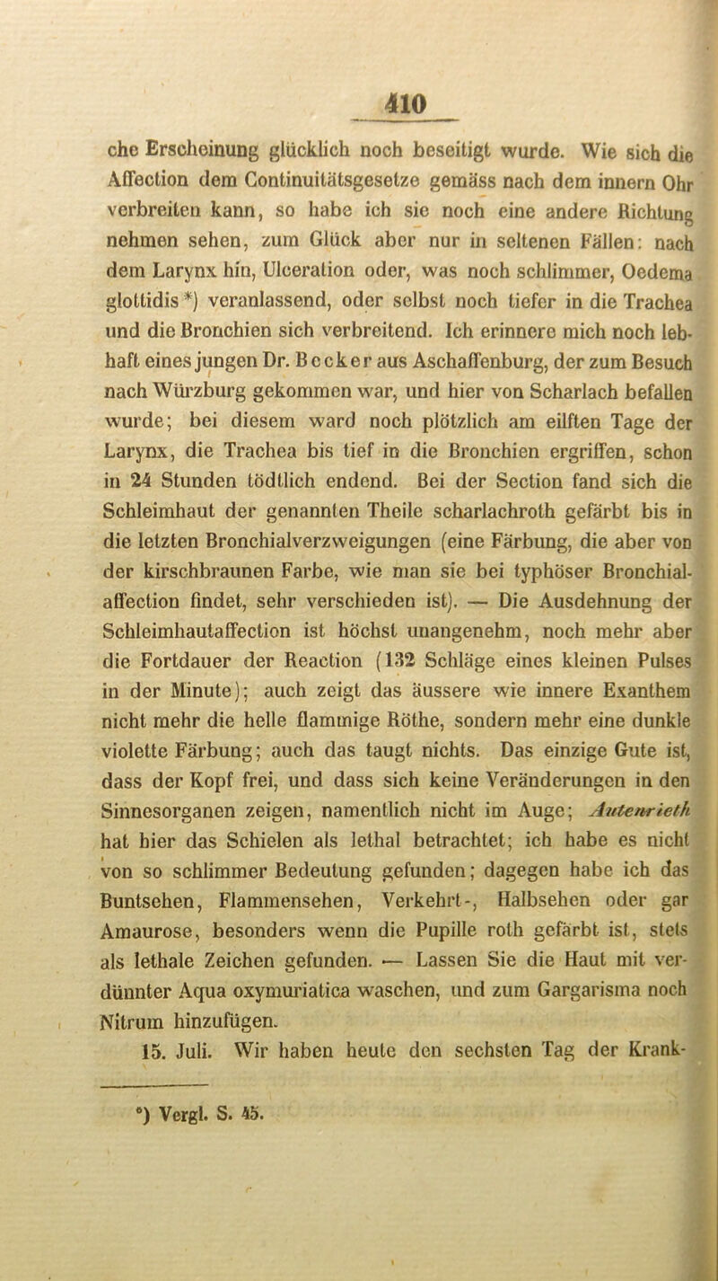 che Erscheinung gliicklich noch beseitigt wurde. Wie sich die Affection dem Continuitatsgeselze gemass nach dem innern Ohr vcrbreiten kann, so habe ich sic noch eine andere Richtung nehraen sehen, zum Gliick aber nur in seltenen Fallen: nach dem Larynx hin, Ulceration oder, was noch schlimmer, Oedema glottidis *) veranlassend, oder selbst noch tiefer in die Trachea und die Bronchien sich verbreitend. Ich erinnere mich noch leb* haft eines jungen Dr. B c cker aus Aschaffenburg, der zum Besuch nach Wurzburg gekommen war, und hier von Scharlach befallen wurde; bei diesem ward noch plotzlich am eilften Tage der Larynx, die Trachea bis tief in die Bronchien ergriffen, schon in 24 Stunden todtlich endend. Bei der Section fand sich die Schleimhaut der genannten Theile scharlachroth gefarbt bis in die letzten Bronchialverzweigungen (eine Farbung, die aber von der kirschbraunen Farbe, wie man sie bei typhoser Bronchial- affection findet, sehr verschieden ist). — Die Ausdehnung der Schleimhautaffection ist hdchst uuangenehm, noch mehr aber die Fortdauer der Reaction (132 Schlage eines kleinen Pulses in der Minute); auch zeigt das aussere wie innere Exanthem nicht mehr die helle flammige Rothe, sondern mehr eine dunkle violette Farbung; auch das taugt nichts. Das einzige Gute ist, dass der Kopf frei, und dass sich keine Veranderungen in den Sinnesorganen zeigen, namentlich nicht im Auge; Antenrieth hat hier das Schielen als lethal betrachtet; ich habe es nicht von so schlimmer Bedeulung gefunden; dagegen habe ich das Buntsehen, Flammensehen, Verkehrt-, Halbsehen oder gar Amaurose, besonders wenn die Pupille rolh gefarbt ist, stets als lethale Zeichen gefunden. — Lassen Sie die Haut mit ver- diinnter Aqua oxymuriatica waschen, und zum Gargarisma noch Nitrum hinzufiigen. 15. Juli. Wir haben heulc den sechsten Tag der Krank- 6) Vergl. S. 45.