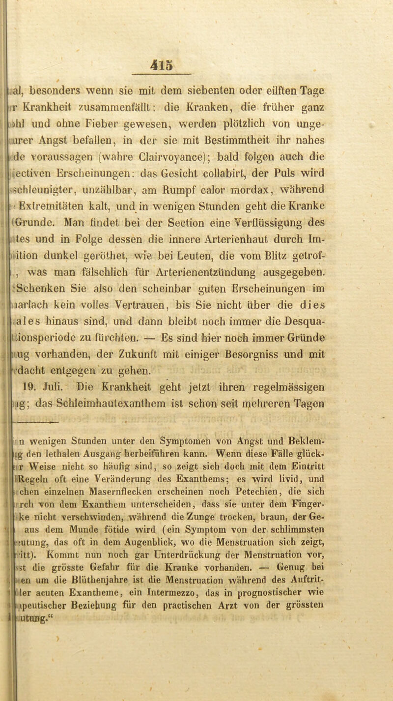 al, besonders wenn sie mit dem siebenten oder eilften Tage r Krankhcit zusammenfallt: die Kranken, die fruher ganz )hl und ohne Fieber gewesen, werden plotzlich von unge- urer Angst befallen, in der sie mit Bestimmtheit ihr nahes de voraussagen (wahre Clairvoyance); bald folgen auch die jectiven Erscheinungen: das Gesicht collabirl, der Puls wird schleunigter, unziihlbar, am Rumpf calor mordax, wahrend Exlremitaten kalt, und in wenigen Stunden geht die Kranke Grunde. Man findet bei der Section eine Verflussigung des tes und in Folge dessen die innere Arterienhaut durch Im- ition dunkel gerothet, wie bei Leulen, die vom Blitz getrof- | , was man falschlich fiir Arterienentziindung ausgegeben. Schenken Sie also den scheinbar guten Erscheinungen im larlach kein voiles Vertrauen, bis Sie nicht iiber die dies ales hinaus sind, und dann bleibt noch immer die Desqua- 'ionsperiode zu furchten. — Es sind hier noch immer Griinde ug vorhanden, der Zukunft mil einiger Besorgniss und mit dacht entgegen zu gehen. 19. Juli. Die Krankheit geht jetzt ihren regelmassigen ig; das Schleimhaulexanthem ist schon seit mehreren Tagen : n wenigen Stunden unter den Symptomen von Angst und Beklem- ig den lethalen Ausgang herbeifiihren kann. Wenn diese Falle gliick- r Weise nicht so hiiufig sind, so zeigt sich doch mit dem Eintritt IRegeln oft eine Veranderung des Exanthems; es wird livid, und chen einzelnen Masernflecken erscheinen noch Petechien, die sich rch von dem Exanthem unterscheiden, dass sie unter dem Finger- ke nicht verschwinden, wahrend die Zunge trocken, braun, derGe* aus dem Munde fotide wird (ein Symptom von der schlimmsten e mtung, das oft in dem Augenblick, wo die Menstruation sich zeigt, itt). Kommt nun noch gar Unterdruckung der Menstruation vor, st die grdsste Gefahr fiir die Kranke vorhanden. — Genug bei en urn die Bliithenjahre ist die Menstruation wahrend des Auftrit- ler acuten Exantheine, ein Intermezzo, das in prognostischer wie peutischer Beziehung fiir den practischen Arzt von der grossten 1 utung.“ ,l i 11 i a