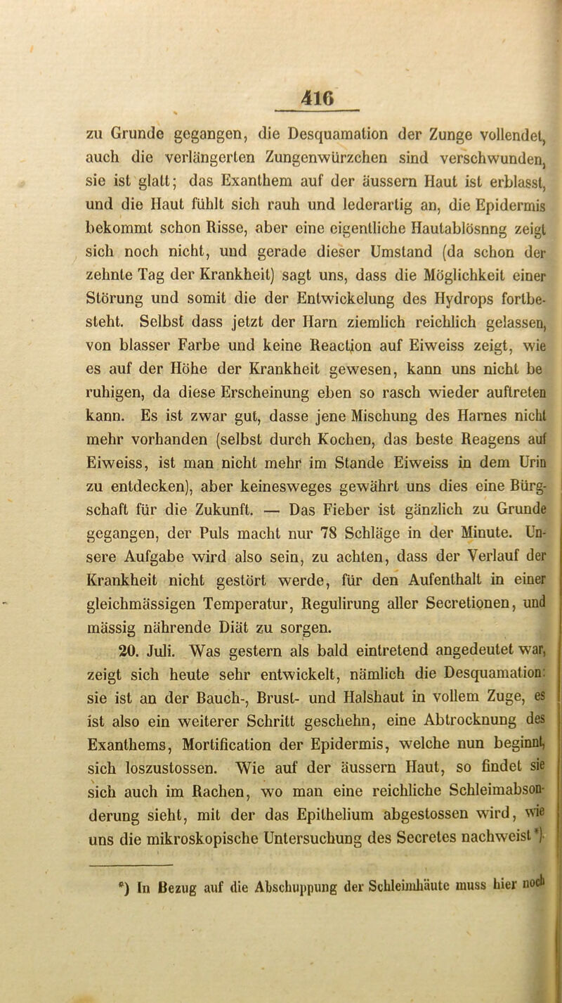 zu Grunde gegangen, die Desquamation der Zunge vollendet, auch die verliingerten Zungenwiirzchen sind verschwundenj sie ist glatt; das Exanthem auf der aussern Haut ist erblasst, und die Haut fiihlt sich rauh und lederartig an, die Epidermis bekommt schon Risse, aber eine cigentliche Hautablosnng zeigt sich noch nicht, und gerade dieser Umstand (da schon der zehnte Tag der Krankheit) sagt uns, dass die Moglichkeit einer Storung und somit die der Entwickelung des Hydrops fortbe- steht. Selbst dass jetzt der Harn ziemlich reichlich gelassen, von blasser Farbe und keine Reaction auf Eiweiss zeigt, wie es auf der Hohe der Krankheit gewesen, kann uns nicht be ruhigen, da diese Erscheinung eben so rasch wieder auftreten kann. Es ist zwar gut, dasse jene Mischung des Harnes nicht mehr vorhanden (selbst durch Kochen, das beste Reagens auf Eiweiss, ist man nicht mehr im Stande Eiweiss in dem Urin zu entdecken), aber keinesweges gewahrt uns dies eine Biirg- schaft fur die Zukunft. — Das Fieber ist giinzlich zu Grunde gegangen, der Puls macht nur 78 Schliige in der Minute. Un- sere Aufgabe wird also sein, zu achten, dass der Yerlauf der Krankheit nicht gestort werde, fur den Aufenthalt in einer gleichmassigen Temperatur, Regulirung aller Secretionen, und massig nahrende Diat zu sorgen. 20. Juli. Was gestern als bald eintretend angedeutet war, zeigt sich heute sehr entwickelt, namlich die Desquamation: sie ist an der Bauch-, Brusl- und Halshaut in vollem Zuge, es ist also ein weiterer Schritt geschehn, eine Abtrocknung des Exanthems, Mortification der Epidermis, welche nun beginnt, sich loszustossen. Wie auf der aussern Haut, so findet sie sich auch im Rachen, wo man eine reichliche Schleimabson- derung sieht, mit der das Epithelium abgestossen wird, wie uns die mikroskopische Untersuchung des Secretes nachweist^ *) In Bezug auf die Abschuppung der Schleimhaute muss bier nocb