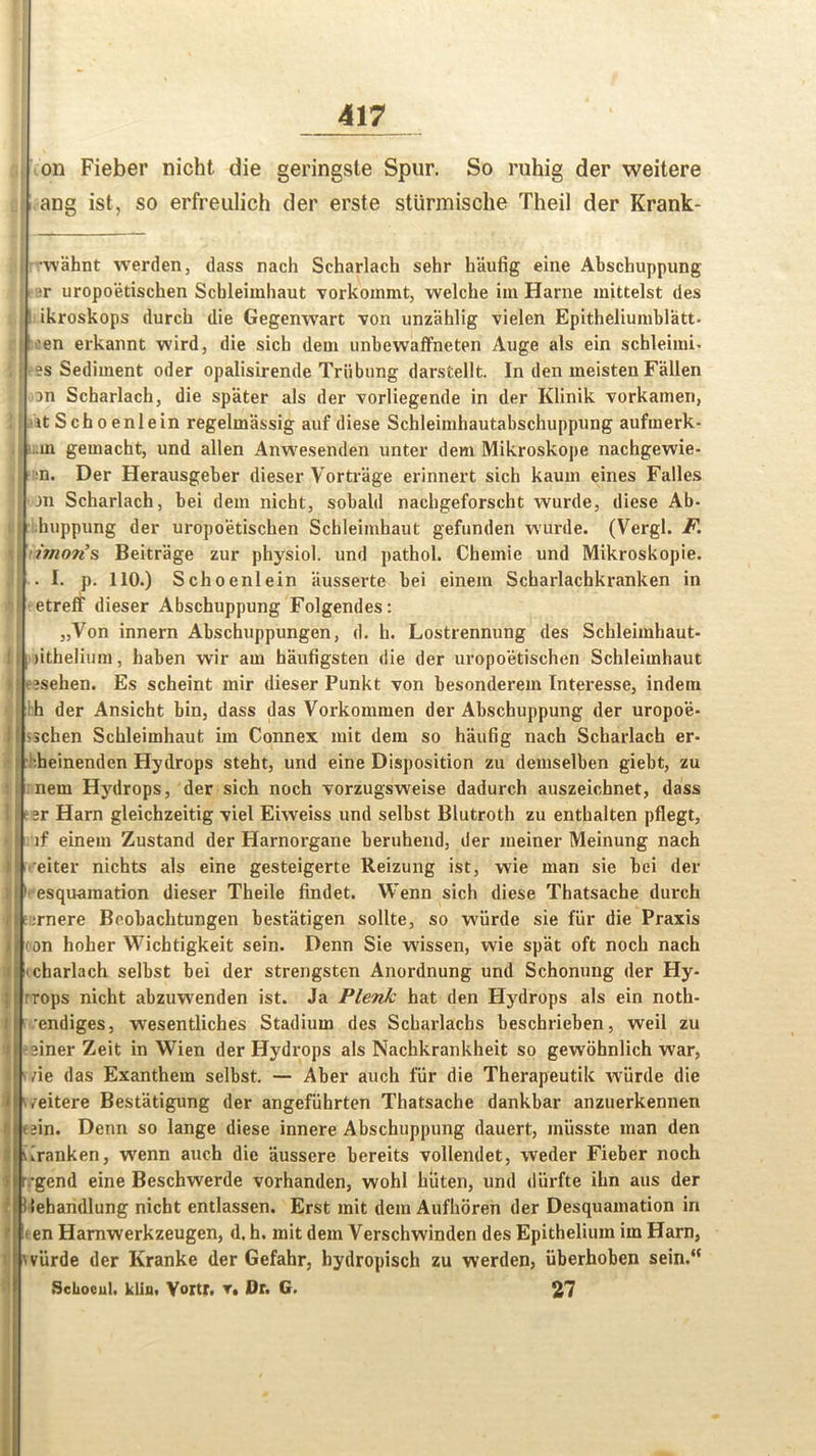 on Fieber nicht die geringste Spur. So ruhig der weitere ang ist, so erfreulich der erste sttirmische Theil der Krank- •wahnt werden, dass nach Scharlach sehr haufig eine Abschuppung •r uropoetischen Scbleiinhaut vorkommt, welche im Harne inittelst des i ikroskops durch die Gegenwart von unzahlig vielen Epitheliumblatt- 'en erkannt wird, die sicb dem unbewaffneten Ange als ein schleimi. es Sediment oder opalisirende Triibung darstellt. In den ineisten Fallen an Scharlach, die spater als der vorliegende in der Klinik vorkamen, itSchoenlein regelmassig auf diese Schleimhautabschuppung aufmerk- in geuiacht, und alien Anwesenden unter dem Mikroskope nachgewie- n. Der Herausgeber dieser Vortrage erinnert sich kaum eines Falles Jn Scharlach, bei dem nicbt, sobald nacbgeforscht wurde, diese Ab- huppung der uropoetischen Schleimhaut gefunden wurde. (Vergl. F. imon’s Beitrage zur physiol, und pathol. Cbemie und Mikroskopie. . I. p. 110.) Schoenlein ausserte bei einein Scharlachkranken in etreff dieser Abschuppung Folgendes: „Von innern Abschuppungen, d. h. Lostrennung des Schleimhaut- (ithelium, haben wir aui haufigsten die der uropoetischen Schleimhaut asehen. Es scheint mir dieser Punkt von besonderem Interesse, indem ih der Ansicht bin, dass das Vorkommen der Abschuppung der uropoe- schen Schleimhaut im Connex mit dem so haufig nach Scharlach er- •heinenden Hydrops steht, und eine Disposition zu demselben giebt, zu nem Hydrops, der sich noch vorzugsweise dadurch auszeichnet, dass 2r Harn gleichzeitig viel Eiweiss und selbst Blutroth zu enthalten pflegt, if einem Zustand der Harnorgane beruhend, der meiner Meinung nach eiter nichts als eine gesteigerte Reizung ist, wie man sie bei der esquamation dieser Theile findet. Wenn sich diese Thatsache durch mere Boobachtungen bestatigen sollte, so wiirde sie fiir die Praxis (on holier Wichtigkeit sein. Denn Sie wissen, wie spat oft noch nach charlach selbst bei der strengsten Anordnung und Schonung der Hy- rrops nicht abzirwenden ist. Ja Plenk hat den Hydrops als ein noth- S | ’endiges, wresentliches Stadium des Scharlachs beschrieben, weil zu einer Zeit in Wien der Hydrops als Nachkrankheit so gewohnlich war, i ae das Exanthem selbst. — Aber auch fiir die Therapeutik wiirde die i /eitere Bestatigung der angefiihrten Thatsache dankbar anzuerkennen Lain. Denn so lange diese innere Abschuppung dauert, miisste man den furanken, wrenn auch die aussere bereits vollendet, weder Fieber noch 1 ’gend eine Beschwerde vorhanden, wohl hiiten, und diirfte ihn aus der ilehandlung nicht entlassen. Erst mit dem Aufhoren der Desquamation in It en Hamwerkzeugen, d. h. mit dem Verschwinden des Epithelium im Harn, wiirde der Kranke der Gefahr, hydropisch zu werden, iiberhoben sein.“ ScUocul. klin, Vortr. t. Dr. G. 27 1 ip :