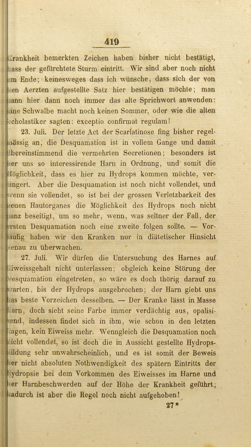 Irankheit bemerkten Zeichen haben bisher niclit bestatigt, ass der gefiirchtete Sturm eintritt. Wir sind aber noch nicht m Ende; keinesweges dass ich wiinsche, dass sich der von en Aerzten aufgestellte Satz hier bestatigen mochte; man ann hier dann noch immer das alte Sprichwort anwenden: me Schwalbe macht noch keinen Sommer, oder wie die alten cholastiker sagten: exceptio confirmat regulam! 23. Juli. Der letzte Act der Scarlatinose fing bisher regel- i:i3ssig an, die Desquamation ist in vollem Gange und damit bereinstimmend die vermehrten Secretionen; besonders ist er uns so interessirende Harn in Ordnung, und somit die . loglichkeit, dass es hier zu Hydrops kommen mochte, ver- ingert. Aber die Desquamation ist noch nicht vollendet, und i vTenn sie vollendet, so ist bei der grossen Verletzbarkeit des iteuen Hautorganes die Moglichkeit des Hydrops noch nicht anz beseitigt, um so mehr, wenn, was seltner der Fall, der 11 rrsten Desquamation noch eine zweite folgen sollte. — Vor- iufig haben wir den Kranken nur in diatetischer Hinsicht ihenau zu tiberwachen. 27. Juli. Wir diirfen die Untersuchung des Harnes auf ■ nweissgehalt nicht unterlassen; obgleich keine Storung der I )'esquamation eingetreten, so ware es doch thorig darauf zu Ihvarten, bis der Hydrops ausgebrochen; der Harn giebt uns l as beste Yorzeichen desselben. — Der Kranke lasst in Masse ! arn. doch sieht seine Farbe immer verdachtig aus, opalisi- |!fend, indessen findet sich in ihm, wie schon in den letzten l agen, kein Eiweiss mehr. Wenngleich die Desquamation noch fc i icht vollendet, so ist doch die in Aussicht gestellte Hydrops- ildung sehr unwahrscheinlich, und es ist somit der Beweis l er nicht absoluten Nothwendigkeit des spiitern Eintritts der I ydropsie bei dem Vorkommen des Eiweisses im Harne und er Harnbeschwerden auf der Hohe der Krankheit gefahrt; adurch ist aber die Regel noch nicht aufgehobenl 27*