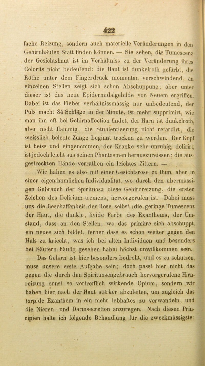 fache Reizung, sondern auch materielle Verginderungen in den Gehirnhauten Stall finden konnen. — Sie sehen, due Tumescenz der Gesichtshaut ist im Verhaltniss zu der Veranderung ihres Colorits nicht bedeutend: die Haul ist dunkeJrolh gefiirbt, die Rothe unter dem Fingerdruck momentan verschwindend, an einzelnen Stellen zeigt sich schon Abschuppung; aber unter dieser ist das neue Epidermidalgebilde von Neuem ergriffen. Dabei ist das Fieber verhaltnissmassig nur unbedeutend, der Puls macht 84 Schlage in der Minute, ist mehr supprimirt, wie man ibn oft bei Gehirnaffeclion findet, der Harn ist dunkelroth, aber nicht flammig, die Stuhlentleerung nicht retardirt, die weisslich belegte Zunge beginnt trocken zu werden. Der Kopf ist heiss und eingenomrnen, der Kranke sehr unruhig, delirirt, ist jedoch leicht aus seinen Phantasmen herauszureissen: die aus- gestreckten Hande verrathen ein leichtes Zittern. — Wir haben es also mit einer Gesichtsrose zu thun, aber in einer eigenlhiimlichen Individuality, wo durch den iibermassi- gen Gebrauch der Spirituosa diese Gehirnreizung, die erslen Zeichen des Delirium tremens, hervorgerufen ist. Dabei muss uns die Beschalfenheit der Rose selbst (die geringe Tumescenz der Haut, die dunkle, livide Farbe des Exanthems, der Um- stand, dass an den Stellen, wo das primare sich abschuppt, ein neues sich bildet, ferner dass es schon weiter gegen den Hals zu kriecht, was ich bei alten Individuen und besonders bei Saufern haufig gesehen habe) hochst unwillkommen sein. Das Gehirn ist hier besonders bedroht, und es zu schiitzen, muss unsere erste Aufgabe sein; doch passt hier nicht das gegen die durch den Spirituosengebrauch hervorgerufene Hirn- reizung sonst so vortrefflich wirkende Opium, sondern wir haben hier nach der Haut starker abzuleiten, um zugleich das torpide Exanthem in ein mehr Iebhaftes zu verwandeln, und die Nieren- und Darmsecretion anzuregen. Nach diesen Prin- cipien halte ich folgende Behandlung fUr die zweckmassigsle: