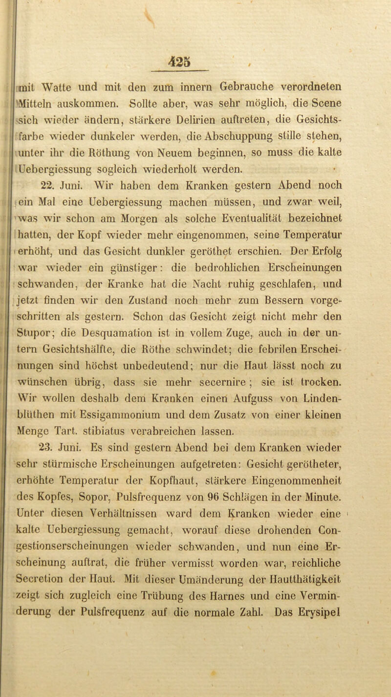 mit Watte und mit den zum innern Gebrauche verordneten Mitteln auskommen. Sollte aber, was sehr moglich, die Scene sich wieder andern, starkere Delii'ien auftreten, die Gesichts- farbe wieder dunkeler werden, die Abschuppung slille stehen, unter ihr die Rothung von Neuem beginnen, so muss die kalte Uebergiessung sogleich wiederholt werden. 22. Juni. Wir haben dem Kranken gestern Abend nooh ein Mai eine Uebergiessung machen miissen, und zwar weil, was wir schon am Morgen als solche Eventualitat bezeichnet hatten, der Kopf wieder melir eingenommen, seine Temperatur erhoht, und das Gesicht dunkler gerothet erschien. Der Erfolg war wieder ein giinstiger: die bedrohlichen Erscheinungen schwanden, der Kranke hat die Nacht ruhig geschlafen, und jetzt finden wir den Zustand noch mehr zum Bessern vorge- schritten als gestern. Schon das Gesicht zeigt nicht mehr den Stupor; die Desquamation isl in vollem Zuge, auch in der un- tern Gesichtshiilfte, die Rothe schwindet; die febrilen Erschei- nungen sind hochst unbedeutend; nur die Haut lasst noch zu wiinschen iibrig, dass sie mehr secernire; sie ist trocken. Wir wollen deshalb dem Krauken einen Aufguss von Linden- bliithen mit Essigammonium und dem Zusatz von einer kleinen Menge Tart, stibiatus verabreichen lassen. 23. Juni. Es sind gestern Abend bei dem Kranken wieder sehr sturmische Erscheinungen aufgetreten: Gesicht gerotheter, erhohte Temperatur der Kopfhaut, starkere Eingenommenheit des Kopfes, Sopor, Pulsfrequenz von 96 Schliigen in der Minute. Unter diesen Verhallnissen ward dem Kranken wieder eine > kalte Uebergiessung gemacht, worauf diese drohenden Con- gestionserscheinungen wieder schwanden, und nun eine Er- scheinung auftrat, die fruher vermisst worden war, reichliche Secretion der Haut. Mit dieser Umanderung der Haultliatigkeit zeigt sich zugleich cine Triibung des Harnes und eine Vermin- derung der Pulsfrequenz auf die normale Zahl. Das Erysipel