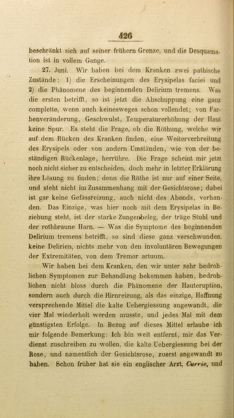 beschrankt sich auf seiner frilhern Grenze, und die Desquama- tion ist in vollem Gange. 27. Juni. Wir haben bei dem Kranken zwei pathisohe Zustiinde: 1) die Ersckeinungen des Erysipelas faciei und 2) die Phanomene des beginnenden Delirium tremens. Was die ersten betrifft, so ist jetzt die Abschuppung eine ganz complette, wenn auch keinesweges schon vollendel; von Far- benveranderung, Geschwulst, Temperaturerhohung der Haul keine Spur. Es steht die Frage, ob die Rothung, welche wir auf dem Riicken des Kranken finden, eine Weiterverbreitung des Erysipels oder von andern Umsta'nden, wie von der be- standigen Riickenlage, herriihre. Die Frage scheint mir jetzt noch nicht sicher zu entscheiden, doch mehr in letzter Erklarung ihre Lbsung zu finden; denn die Rothe ist nur auf einer Seite. und steht nicht im Zusammenhang mit der Gesichtsrose; dabei ist gar keine Gefassreizung, auch nicht des Abends, vorhan- den. Das Einzige, was hier noch mit dem Erysipelas in Be- ziehung steht, ist der starke Zungeobeleg, der trage Stuhl und der rothbraune Harn. — Was die Symptome des beginnenden Delirium tremens betrifft, so sind diese ganz verschwunden. keine Delirien, nichts mehr von den involuntaren Bewegungen der Extremitaten, von dem Tremor artuum. Wir haben bei dem Kranken, den wir unter sehr bedroh- lichen Symptomen zur Behandlung bekommen haben, bedroh- lichen nicht bloss durch die Phanomene der Hauteruption, sondern auch durch die Hirnreizung, als das einzige, Hoffnung versprechende Mittel die kalte Uebergiessung angewandt, die vier Mai wiederholt werden musste, und jedes Mai mit dem giinstigsten Erfolge. In Bezug auf dieses Mittel erlaube ich mir folgende Bemerkung: Ich bin weit entfernt, mir das Ver- dienst zuschreiben zu wollen, die kalte Uebergiessung bei der Rose, und namentlich der Gesichtsrose, zuerst angewandt zu haben. Schon friiher hat sie ein englischer Arzt, Carrie, und