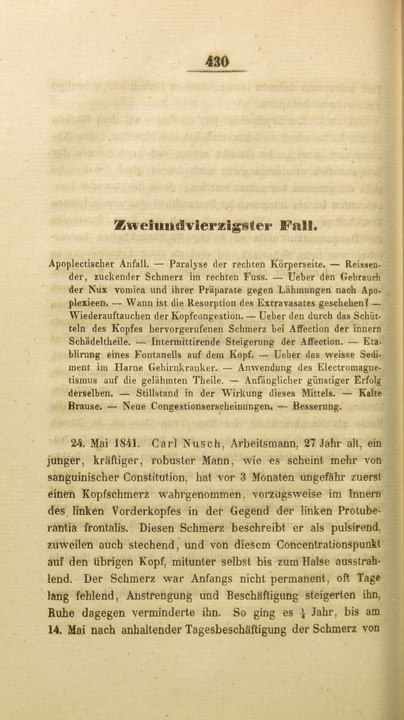 Kweiiindvierzigster Fall. Apoplectischer Anfall. — Paralyse der rechten Korperseite. — Reissen- der, zuckender Schmerz im rechten Fuss. — Ueber den Gebrauch der Nux vomica und ibrer Praparate gegen Lahmungen nach Apo- plexieen. — Wann ist die Resorption des Extravasates geschehen? — Wiederauftauchen der Kopfcongestion. — Ueber den durch das Schiit- teln des Kopfes hervorgerufenen Schmerz bei Affection der innern Schadeltheile. — Intermittircnde Steigerung der Affection. — Eta- blirung eines Fontanells auf dem Kopf. — Ueber das weisse Sedi- ment im Harne Gehirnkranker. — Anwendung des Electromagne- tismus auf die gelahmten Theile. — Anfanglicher giinstiger Erfolg derselben. — Stillstand in der Wirkung dieses Mittels. — Kalte Brause. — Neue Congestionserscheinungen. — Besserung. 24. Mai 1841. Carl Nusch, Arbeitsmann, 27 Jahr alt, ein junger, kraftiger, robuster Mann, wie es scheint mehr von sanguinischer Constitution, hat vor 3 Monaten ungefahr zuerst einen Kopfschmerz wahrgenommen, vorzugsweise im Innern des. linken Vorderkopfes in der Gegend der linken Protube- rantia frontalis. Diesen Schmerz beschreibt er als pulsirend. zuweilen auch stechend, und von diesem Concentrationspunkt auf den ubrigen Kopf, mitunter selbst bis zum Halse ausstrah* lend. Der Schmerz war Anfangs nicht permanent, oft Tage lang fehlend, Anstrengung und Beschaftigung steigerten ihn, Ruhe dagegen verminderte ihn. So ging es \ Jahr, bis am 14. Mai nach anhaltender Tagesbeschaftigung der Schmerz von