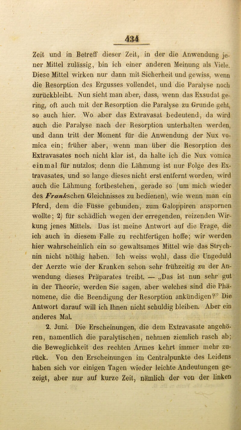 Zeit und in Betreff dieser Zeit, in der die Anwendung je- ner Mittel zultissig, bin ich einer anderen Meinung als Viele. Diese Mittel wirken nur dann mit Sicherheit und gewiss, wenn die Resorption des Ergusses vollendet, und die Paralyse noch zuriickbleibt. Nun sieht man aber, dass, wenn das Exsudat ge- ring, oft auch mit der Resorption die Paralyse zu Grunde geht, so auch kier. Wo aber das Extravasat bedeutend, da wird auch die Paralyse nach der Resorption unterhalten werden, und dann tritt der Moment fur die Anwendung der Nux vo- mica ein; frtiher aber, wenn man uber die Resorption des Extravasates noch nicht klar ist, da halte ich die Nux vomica einmal fur nutzlos; denn die Lahmung ist nur Folge des Ex- travasates, und so lange dieses nicht erst entfernt worden, wird auch die Lahmung fortbestehen, gerade so (um mich wieder des Frankschen Gleichnisses zu bedienen), wie wenn man ein Pferd, dem die Fusse gebunden, zum Galoppiren anspornen wollte; 2) flir schadlich wegen der erregenden, reizenden Wir- kung jenes Mittels. Das ist meine Antwort auf die Frage, die ich auch in diesem Falle zu rechtfertigen hoffe; wir werden hier wahrscheinlich ein so gewaltsames Mittel wie das Strych- nin nicht nothig haben. Ich weiss wohl, dass die Ungeduld der Aerzte wie der Kranken schon sehr friihzeitig zu der An- wendung dieses Praparates treibt. — „Das ist nun sehr gut in der Theorie, werden Sie sagen, aber welches sind die Pha- nomene, die die Beendigung der Resorption ankiindigen?; Die Antwort darauf will ich Ihnen nicht schuldig bleiben. Aber ein anderes Mai. 2. Juni. Die Erscheinungen, die dem Extravasate angehd- ren, namentlich die paralytischen, nehmen ziemlich rasck ab; die Beweglichkeit des rechten Armes kehrt immer mehr zu- rUck. Von den Erscheinungen im Centralpunkte des Leidens haben sich vor einigen Tagen wieder leichte Andeutungen ge- zeigt, aber nur auf kurze Zeit, namlich der von der linken