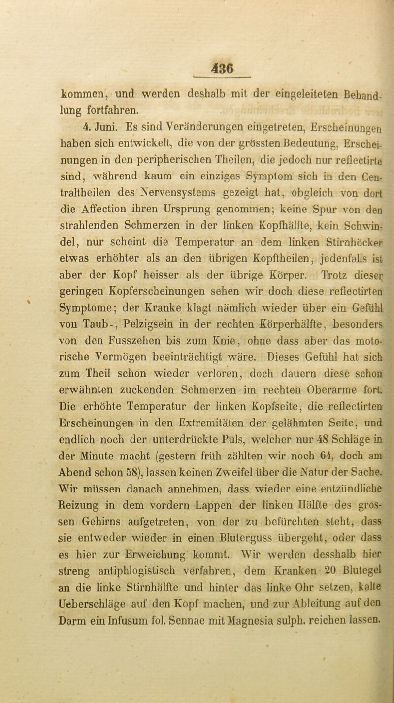 kommen, und werden deshalb mit der eingeleiteten Behand lung fortfahren. 4. Juni. Es sind Veranderungen eingetreten, Erscheinungen haben sich entwickelt, die von der grossten Bedeutung. Erschei- nungen in den peripherischen Theilen, die jedoch nur reflectirte sind, wahrend kaum ein einziges Symptom sich in den Cen- traltheilen des Nervensystems gezeigt hat, obgleich von dort die Affection ihren Ursprung genommen; keine Spur von den strahlenden Schmerzen in der linken Kopfhalfte, kein Schwin- del, nur scheint die Temperatur an dem linken Stirnhocker etwas erhohter als an den iibrigen Kopftheilen, jedenfalls ist aber der Kopf heisser als der iibrige Korper. Trotz diesei; geringen Kopferscheinungen sehen wir doch diese reflectirten Symptome; der Kranke klagt namlieh wieder liber ein Gefiihl von Taub-, Pelzigsein in der rechten Korperhalfte, besonders von den Fusszehen bis zum Knie, ohne dass aber das moto- rische Vermogen beeintrachtigt ware. Dieses Gefiihl hat sich zum Theil schon wieder verloren, doch dauern diese schon erwahnten zuckenden Schmerzen im rechten Oberarme fort. Die erhohte Temperatur der linken Kopfseite, die reflectirten Erscheinungen in den Extremitaten der gelahmten Seite, und endlich noch der unterdriickte Puls, welcher nur 48 Schlage in der Minute macht (gestern frlih zahlten wir noch 64, doch am Abend schon 58), lassen keinen Zweifel liber die Natur der Sache. Wir miissen danach annehmen, dass wieder eine entziindliche Reizung in dem vordern Lappen der linken Halfle des gros- sen Gehirns aufgetreten, von der zu befiirchten steht, dass sie entweder wieder in einen Bluterguss libergeht, oder dass es hier zur Erweichung kommt. Wir werden desshalb hier streng antiphlogistisch verfahren, dem Kranken 20 Blutegel an die linke Stirnhalfte und hinter das linke Ohr setzen, kalle Ueberschliige auf den Kopf machen, und zur Ableitung auf don Darm ein Infusum fol. Sennae mit Magnesia sulph. reichen lassen.