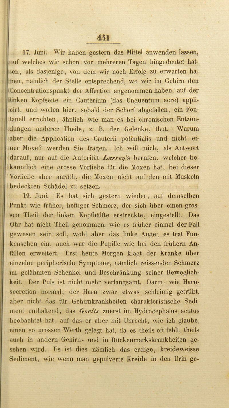 17. Juni. Wir haben gestern das Mittel anwenden lassen, , luf welches wir schon vor mehreren Tagen hingedeutet hat- en, als dasjenige, von dem wir noch Erfolg zu erwarten ha- aen, namlich der Stelle entsprechend, wo wir im Gehirn den (Concentrationspunkt der Affection angenommen haben, auf der •inken Kopfseite ein Cauterium (das Unguentum acre) appli- cirt, und wollen hier, sobald der Schorf abgefallen, ein Fon- tanell errichten, ahnlich wie man es bei chronischen Entziin- dungen anderer Theile, z. B. der Gelenke, thut. Warum aber die Application des Cauterii potentials und nicht ei- ner Moxe? werden Sie fragen. Ich will mich, als Antwort darauf, nur auf die Autoritat Larrey's berufen, welcher be- kanntlich eine grosse Vorliebe fiir die Moxen hat, bei dieser Vorliebe aber anrath, die Moxen nicht auf den mit Muskeln bedeckten Schadel zu setzen. 19. Juni. Es hat sich gestern wieder, auf deinselben Punkt wie fruher, heftiger Schmerz, der sich iiber einen gros- sen Theil der linken Kopfhalfte erstreckte, eingestellt. Das Ohr hat nicht Theil genommen, wie es fruher einmal der Fall gewesen sein soil, wohl aber das linke Auge; es trat Fun- kensehen ein, auch war die Pupille wie bei den friihern An- fallen erweitert. Erst heute Morgen klagt der Kranke ifber einzelne peripherische Symptome, namlich reissenden Schmerz im gelahmten Schenkel und Beschrankung seiner Beweglich- keit. Der Puls ist nicht mehr verlangsamt. Darm- wie Harn* secretion normal; der Harn zwar etwas schleimig getriibt, aber nicht das fiir Gehirnkrankheiten charakteristische Sedi- ment enthaltend, das Goelis zuerst im Hydrocephalus acutus beobachtet hat, auf das er aber mit Unrecht, wie ich glaube, einen so grossen Werth gelegt hat, da es theils oft fehlt, theils auch in andern Gehirn- und in Riickenmarkskrankheiten ge- sehen wird. Es ist dies namlich das erdige, kreideweissc Sediment, wie wenn man gepulverte Kreide in den Urin ge-