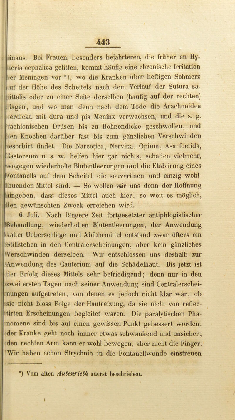 inaus. Bei Frauen, besonders bejahrteren, die friiher an Hy- ieria cephalica gelitten, kommt hiiufig eine chronische Irritation er Meningen vor*), wo die Kranken iiber heftigen Schmerz uf der Hohe des Scheitels nach dem Verlauf der Sutura sa- ittalis oder zu einer Seite derselben (haufig auf der rechten) lagen, und wo man denn nach dem Tode die Arachnoidea erdickt, mit dura und pia Meninx verwachseii, und die s. g. : ’achionischen Driisen bis zu Bohnendicke geschwollen, und ien Knochen dariiber fast bis zum ganzlichen Verschwinden esorbirt findet. Die Narcotica, Nervina, Opium, Asa foetida, jj lastoreum u. s. w. helfen hier gar nichts, schaden vielmehr, vogegen wiederholte Blutentleerungen und die Etablirung eines •'ontanells auf dem Scheitel die souveranen und einzig wohl- huenden Mittel sind. — So wollen wir uns denn der Hoffnung lingeben, dass dieses Mittel auch hier, so weit es moglich, len gewiinschten Zweck erreichen wird. 6. Juli. Nach langere Zeit fortgesetzter antiphlogistischer Aehandlung, wiederholten Blutentleerungen, der Anwendung Ualter Ueberschlage und Abfiihrmittel entstand zwar ofters ein ! s3tillstehen in den Centralerscheinungen, aber kein ganzliches f Werschwinden derselben. Wir entschlossen uns deshalb zur Anwendung des Gauterium auf die Schadelhaut. Bis jetzt ist dder Erfolg dieses Mittels sehr befriedigend; denn nur in den /zwei ersten Tagen nach seiner Anwendung sind Centralerschei- rnungen aufgetrelen, von denen es jedoch nicht klar war, ob ! -sie nicht bloss Folge der Hautreizung, da sie nicht von reflec- ‘ tirten Erscheinungen begleitet waren. Die paralytischen Pha- i nomene sind bis auf einen gewissen Punkt gebessert worden: der Kranke geht noch immer etwas schwankend und unsichcr; den rechten Arm kann er wohl bewegen, aber nicht die Finger. Wir haben schon Strychnin in die Fontanellwunde einstreuen °) Vom alten Autenrieth zuerst beschrieben. i