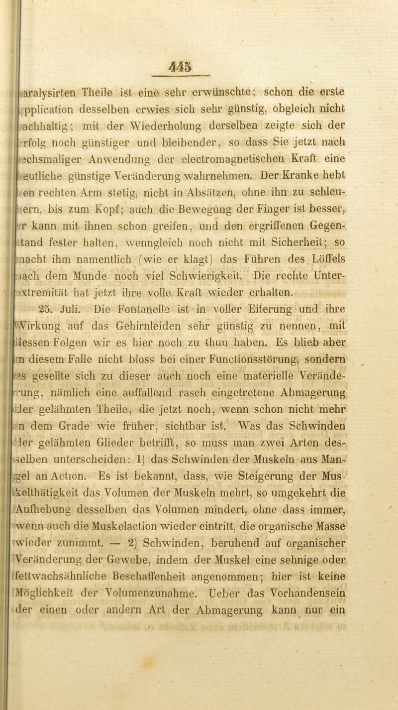 I aralysirfen Theile ist eine sehr erwiinschte; schon die erste pplication desselben erwies sich sebr giinstig, obgleich nicht achlialtig; mit der Wiederholung derselben zeigte sich der rfoig noch gunstiger und bleibender, so dass Sie jetzt nach echsmaliger Anwendung der electroraagnetischen Kraft eine eutliche giinstige Veranderung wahrnehmen. Der Kranke hebt en rechten Arm stetig, nicht in Absalzen, ohne ihn zu schleu- ern, bis zum Kopf; auch die Bewegung der Finger ist besser, r kann mit ihnen schon greifen, und den ergriffenen Gegen- tand fester halten, wenngleich noch nicht mit Sicherheit; so aacht ihm namentlich (wie er klagt) das Fiihren des Loffels ach dem Munde noch viel Schwierigkeit. Die rechte Unter- xtremitat hat jetzt ihre voile Kraft wieder erhalten. 25. Juli. Die Fontanelle ist in voller Eiterung und ihre Virkung auf das Gehirnleiden sehr giinstig zu nennen, mit essen Folgen wir es hier noch zu thuu haben. Es blieb aber a diesem Falle nicht bloss bei einer Functionsstorung, sondern s gesellte sich zu dieser auch noch eine materielle Verande- ung, namlich eine auffalleiid rasch eingetretene Abmagerung ler gelahmten Theile, die jetzt noch, wenn schon nicht mehr l dem Grade wie frliher, sichtbar ist. Was das Schwinden !er gelahmten Glieder betrifft, so muss man zwei Arten des- elben unterscheiden: 1) das Schwinden der Muskeln aus Man- el an Action. Es ist bekannt, dass, wie Steigerung der Mus^ elthatigkeit das Volumen der Muskeln mehrt, so umgekehrt die mfhebung desselben das Volumen mindert, ohne dass immer, ^enn auch die Muskelaction wieder eintritt, die organische Masse wieder zunimmt. — 2) Schwinden, beruhend auf organischer eranderung der Gewebe, indem der Muskel eine sehnige oder ittwachsahnliche Beschaffenheit angenommen; hier ist keine loglichkeit der Volumenzunahme. Ueber das Vorhandensein er einen oder andern Art der Abmagerung kann nur ein