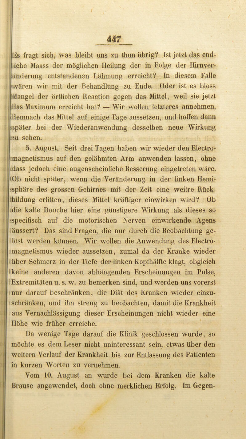 Us fragt sich, was bleibt uns zu t.hun iibrig? 1st jetzl das end- iche Maass der mbglichen Heilung der in Folge der Hirnver- inderung entstandenen Lahmung erreicht? In diesem Falle ■varen wir mil der Behandlung zu Ende. Oder ist es bloss Mangel der ortlichen Reaction gegen das Mittel, weil sie jetzt las Maximum erreicht hat? — Wir wollen letzteres annehmen, Jemnach das Mittel auf einige Tage aussetzen, und hoffen dann >pater bei der Wiederanwendung desselben neue Wirkung 'u sehen. 5. August. Seit drei Tagen haben wir wieder den Electro- magnetismus auf den gelahmten Arm anwenden lassen, ohne dass jedoch eine augenscheinliche Besserung eingetreten ware. Ob nicht spater, wenn die Veranderung in der linken Hemi- sphare des grossen Gehirnes mil der Zeit eine weitre Riick- bildung erlitten, dieses Mittel kraftiger einwirken wird? Ob die kalte Douche hier eine giinstigere Wirkung als dieses so specifisch auf die motorischen Nerven einwirkende Agens aussert? Das sind Fragen, die nur durch die Beobachtung ge- lost werden konnen. Wir wollen die Anwendung des Electro- magnetismus wieder aussetzen, zumal da der Kranke wieder liber Schmerz in der Tiefe der linken Kopfhalfte klagt, obgleich keine anderen davon abhangenden Erscheinungen im Pulse, Extremitaten u. s. w. zu bemerken sind, und werden uns vorerst nur darauf beschranken, die Diat des Kranken wieder einzu- schranken, und ihn streng zu beobachten, damit die Krankheit aus Vernachlassigung dieser Erscheinungen nicht wieder eine Hohe wie friiher erreiche. Da wenige Tage darauf die Klinik geschlossen wurde, so mochte es dem Leser nicht uninteressant sein, etwas iiber den weitern Yerlauf der Krankheit bis zur Entlassung des Patienten in kurzen Worten zu vemehmen. Yom 10. August an wurde bei dem Kranken die kalte Brause angewendet, doch ohne merklichen Erfolg. Im Gegen-