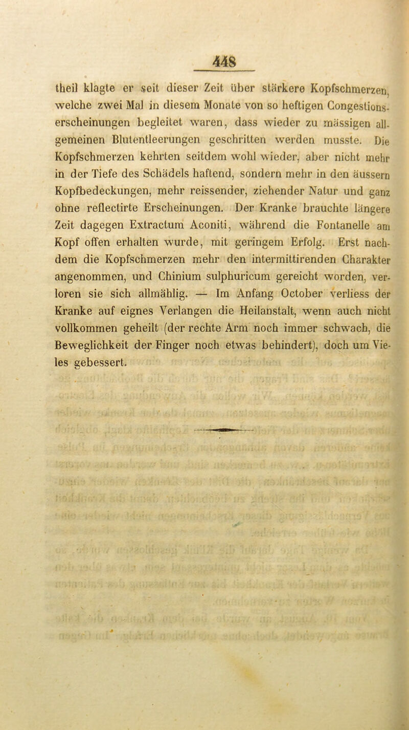 thei) klagte er seit dieser Zeit liber starkere Kopfschmerzen. welche zwei Mai in diesem Monale von so heftigen Congestions- erscheinungen begleitet waren, dass wieder zu rnassigen all- gemeinen Blulentleerungen geschritten werden musste. Die Kopfschmerzen kehrten seitdem wohl wieder, aber nicht mehr in der Tiefe des Schadels haftend, sondern mehr in den aussern Kopfbedeckungen, mehr reissender, ziehender Nalur und ganz ohne refleclirte Erscheinungen. Der Kranke brauchte langere Zeit dagegen Extraclum Aconiti, walirend die Fontanelle am Kopf offen erhalten wurde, mit geringem Erfolg. Erst nach- dem die Kopfschmerzen mehr den intermittirenden Charakter angenommen, und Chinium sulphuricum gereicht worden, ver- loren sie sich allmahlig. — Im Anfang October verliess der Kranke auf eignes Verlangen die Heilanstalt, wenn auch nicht vollkommen geheilt (der rechte Arm noch immer schwach, die Beweglichkeit der Finger noch etwas behindert), doch um Vie- les gebessert.