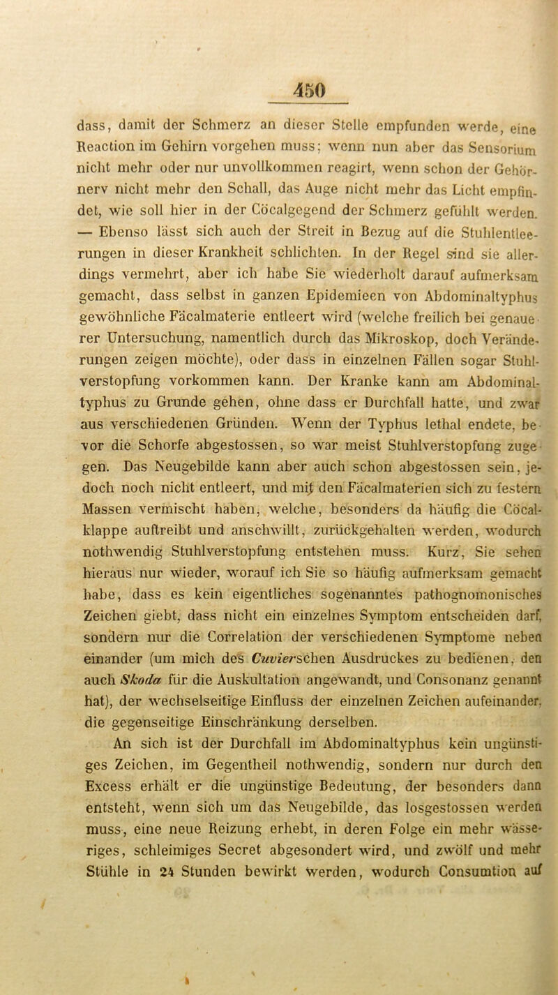 dass, damit der Schmerz an diescr Stelle empfunden werde, eine Reaction im Gehirn vorgehen muss; wenn nun aber das Sensorium nicht mehr oder nur unvollkommen reagirt, wenn schon der Gehijr- nerv nicht mehr den Schall, das Auge nicht mehr das Licht empfiti- det, wie soli hier in der Cocalgegend der Schmerz gefiihlt werden. — Ebenso lasst sich auch der Streit in Bezug auf die Stuhlentlee- rungen in dieser Krankheit schlichten. In der Regel sind sie aller- dings vermehrt, aber ich habe Sie wiederholt darauf aufmerksam gemacht, dass selbst in ganzen Epidemieen von Abdominaltvphus gewohniiche Facalmaterie entleert wird (welche freilich bei genaue rer Untersuchung, namentlich durch das Mikroskop, doch Verande- rungen zeigen mochte), oder dass in einzelnen Fallen sogar Stuhl- verstopfung vorkommen kann. Der Kranke kann am Abdominal- typhus zu Grunde gehen, ohne dass er Durchfall hatte, und zwar aus verschiedenen Griinden. Wenn der Typhus lethal endete, be vor die Schorfe abgestossen, so war meist Stuhlverstopfung zuge gen. Das Neugebilde kann aber auch schon abgestossen sein. je- doch noch nicht entleert, und mij; den Facalmaterien sich zu festern Massen vermischt haben, welche, besonders da h'aufig die Cocal- klappe auftreibt und anschwillt, zuriickgehalten werden, wodurch nothwendig Stuhlverstopfung entstehen muss. Kurz, Sie sehen hieraus nur wieder, worauf ich Sie so h'aufig aufmerksam gemacht habe, dass es kein eigentliches sogenanntes pathognomonisches Zeichen giebt, dass nicht ein einzelnes Symptom entscheiden darf, sondern nur die Correlation der verschiedenen Symptome neben einander (um mich des Cuvierschen Ausdruckes zu bedienen, den auch Skoda fur die Auskultation angewandt, und Consonanz genannt hat), der wechselseitige Einfluss der einzelnen Zeichen aufeinander. die gegenseitige Einschriinkung derselben. An sich ist der Durchfall im Abdominaltyphus kein ungiinsti- ges Zeichen, im Gegentheil nothwendig, sondern nur durch den Excess erhalt er die ungiinstige Bedeutung, der besonders dann entsteht, wenn sich um das Neugebilde, das losgestossen werden muss, eine neue Reizung erhebt, in deren Folge ein mehr wasse- riges, schleimiges Secret abgesondert wird, und zwolf und mehr Stlihle in 24 Stunden bewirkt werden, wodurch Consumtion auf