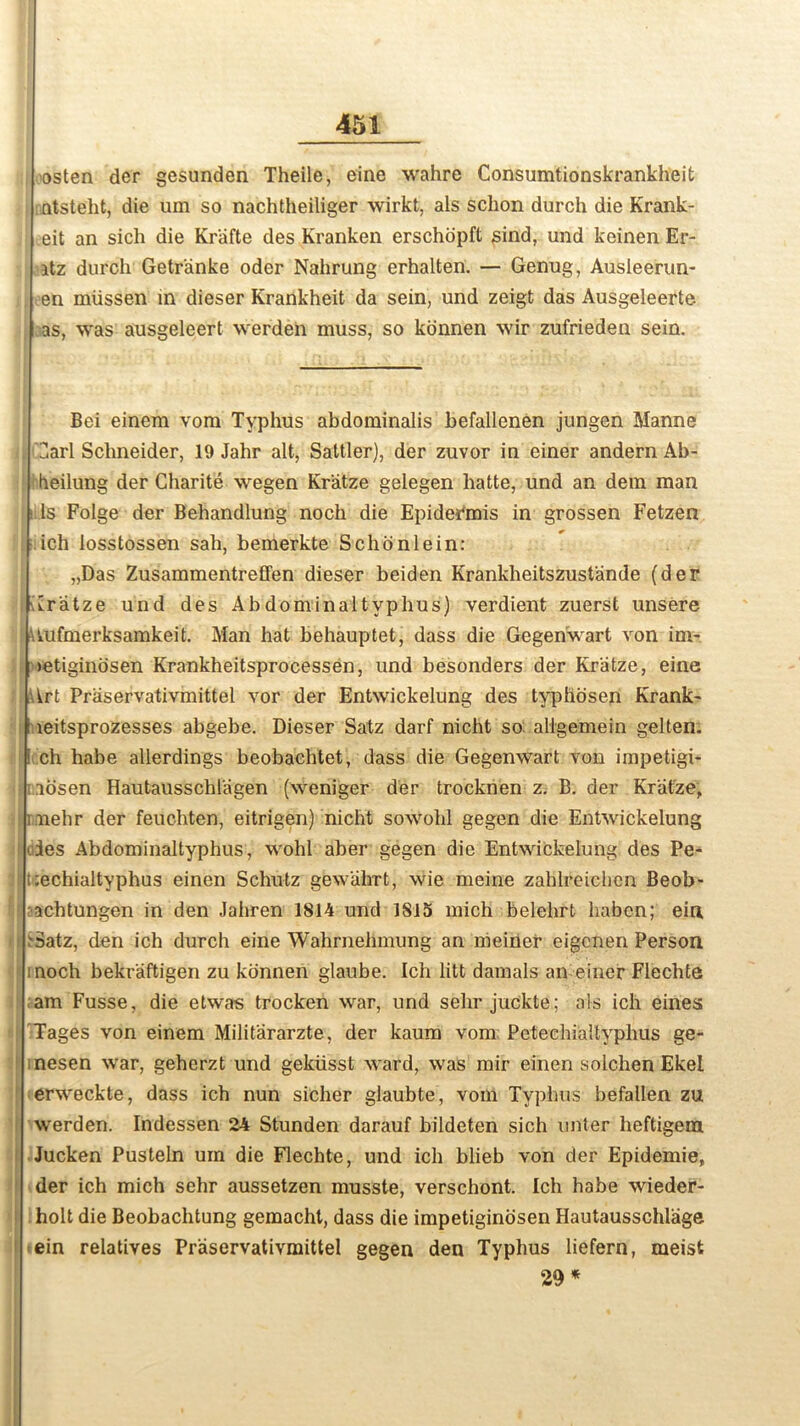 osten der gesunden Theile, eine wahre Consumtionskrankheit ntsteht, die um so nachtheiliger wirkt, als schon durch die Krank- .eit an sich die Kriifte des Kranken erschopft sind, und keinen Er- itz durch Getranke oder Nahrung erhalten. — Genug, Ausleerun- en miissen in dieser Krankheit da sein, und zeigt das Ausgeleerte as, was ausgeleert werden muss, so konnen wir zufrieden sein. Bei einem vom Typhus abdominalis befallenen jungen Manne 3arl Schneider, 19 Jahr alt, Saltier), der zuvor in einer andern Ab- heilung der Gharite wegen Kr'atze gelegen hatte, und an dem man Is Folge der Behandlung noch die Epidermis in grossen Fetzen ich losstossen sah, bemerkte Schonlein: „Das ZusammentrefFen dieser beiden Krankheitszustande (der Aratze und des Abdominaltyphus) verdient zuerst unsere : Uufmerksamkeit. Man hat behauptet, dass die Gegenwart von im- >etiginosen Krankheitsprocessen, und besonders der Kr'atze, eine Art Praservativmittel vor der Entwickelung des typhosen Krank- : leitsprozesses abgebe. Dieser Satz darf nicht so allgemein gelten. ! ch habe allerdings beobachtet, dass die Gegenwart von impetigi- ; aosen Hautausschlagen (weniger der trocknen z. B. der Kr'atze, me hr der feuchten, eitrigen) nicht sowohl gegen die Entwickelung des Abdominaltyphus, wohl aber gegen die Entwickelung des Pe- lt ;echialtyphus einen Schulz gewiilirt, wie meine zahlreichen Beob- •achtungen in den Jahren 1814 und 1815 mich belehrt habcn; eiri datz, den ich durch eine Wahrnehmung an meiner eigcnen Person inoch bekraftigen zu konnen glaube. Ich litt damals an einer Flechte am Fusse, die etwas trocken war, und selir juckte; als ich eines Tages von einem Milit'ararzte, der kaura vom Petechialtyphus ge- nesen war, geherzt und gekiisst ward, was mir einen solchen Ekel erweckte, dass ich nun sicher glaubte, vom Typhus befallen zu werden. Indessen 24 Stunden darauf bildeten sich unter heftigem Jucken Pusteln um die Flechte, und ich blieb von der Epidemie, der ich mich sehr aussetzen musste, verschont. Ich habe wieder- holt die Beobachtung gemacht, dass die impetiginosen Hautausschlage ein relatives Praservativmittel gegen den Typhus liefern, meist 29 *