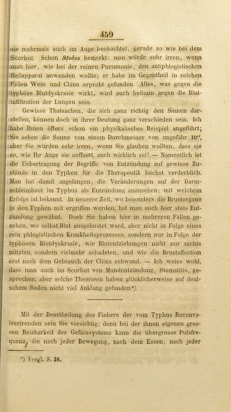 -sie mehrmals auch im Auge beobachtet, gerade so wie bei dem -Scorbut, Schon Stokes bemerkt: man wiirde sehr irren, wenn man bier, wie bei der reinen Pneumonie, den antiphlogistischen Heilapparat anwenden wollte; er babe im Gegentheil in solchen Fallen Wein und China erprobt gefunden. Alles, was gegen die typbose Blutdyskrasie wirkt, wird auch heilsam gegen die Blut- infiltration der Lungen sein. Gewisse Thatsachen, die sich ganz richtig den Sinnen dar- stellen, konnen doch in ihrer Deutung ganz verscbieden sein. Ich habe Ihnen ofters schon ein physikalisches Beispiel angefiihrt; Sie sehen die Sonne von einem Durchmesser von ungefahr 10'', aber Sie wiirden selir irren, wenn Sie glauben wollten, dass sie so, wie Ihr Auge sie auffasst, auch wirklich sei! — Namentiich ist die Uebertragung der Begriffe von Entziindung auf gewisse Zu- stande in den Typhen fur die Therapeutik hochst verderblich. Man hat damit angefangen, die Yeranderungen auf der Darm- schleimhaut im Typhus als Entziindung anzusehen; mit welchem Erfolge ist bekannt. In neuerer Zeit, wo besonders die Brustorgane in den Typhen mit ergriffen werden, hat man auch hier stets Ent- ziindung gewahnt. Doch Sie haben hier in mehreren Fallen ge- sehen, wo selbst Blut ausgehustet ward, aber nicht in Folge eines rein phlogistischen Krankheitsprozesses, sondern nur in Folge der typhosen Blutdyskrasie, wie Blutentziehungen nicht nur nichts niitzten, sondern vielmehr schadeten, und wie die Brustaffection erst nach dem Gebrauch der China schwand. — Ich weiss wohl, dass man auch im Scorbut von Mundentziindung, Stomatitis, ge- sprochen, aber solche Theorieen haben gliicklicherweise auf deut- schem Boden nicht viel Anklang gefunden*). Mit der Beurtheilung des Fiebers der vom Typhus Reconva- lescirenden sein Sie vorsichtig; denn bei der ihnen eigenen gros- sen Reizbarkeit des Gefasssystems kann die iibergrosse Pulsfre- quenz^, die nach jeder Bewegung, nach dem Essen, nach jeder *) Vergl. S. 38. I