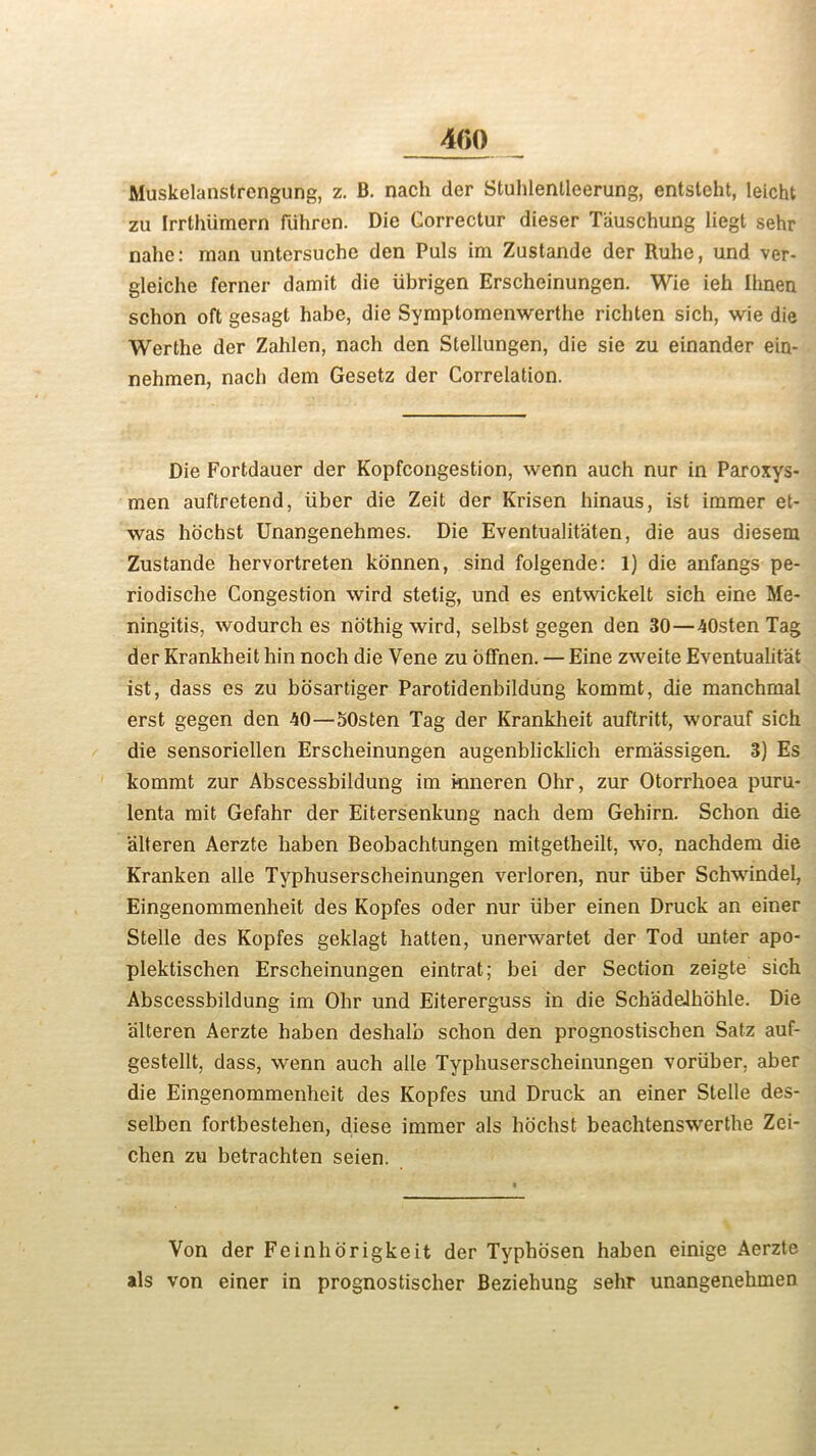 400 Muskelanstrengung, z. B. nach der Stuhlentleerung, entstcht, leicht zu Irrthiimern fiihrcn. Die Correctur dieser Tauschung liegt sehr nahe: man untersuche den Puls im Zustande der Ruhe, und ver- gleiche ferner damit die iibrigen Erscheinungen. Wie ieh Ihnen schon oft gesagt habe, die Symptomenwerthe richten sich, wie die Werthe der Zahlen, nach den Stellungen, die sie zu einander ein- nehmen, nach dem Gesetz der Correlation. Die Fortdauer der Kopfcongestion, wenn auch nur in Paroxys- men auftretend, iiber die Zeit der Krisen hinaus, ist immer et- was hochst Unangenehmes. Die Eventualitaten, die aus diesem Zustande hervortreten konnen, sind folgende: 1) die anfangs pe- riodische Congestion wird stelig, und es entwickelt sich eine Me- ningitis, wodurch es nothig wird, selbst gegen den 30—40sten Tag der Krankheit hin noch die Vene zu offnen. — Eine zweite Eventuality ist, dass es zu hosartiger Parotidenbildung kommt, die manchmal erst gegen den 40—SOsten Tag der Krankheit auftritt, worauf sich die sensoriellen Erscheinungen augenblicklich ermassigen. 3) Es kommt zur Abscessbildung im kmeren Ohr, zur Otorrhoea puru- lenta mit Gefahr der Eitersenkung nach dem Gehirn. Schon die alteren Aerzte haben Beobachtungen mitgetheilt, wo, nachdem die Kranken alle Typhuserscheinungen verloren, nur iiber Schwindel, Eingenommenheit des Kopfes oder nur liber einen Druck an einer Stelle des Kopfes geklagt hatten, unerwartet der Tod unter apo- plektiscben Erscheinungen eintrat; bei der Section zeigte sich Abscessbildung im Ohr und Eitererguss in die Schadeihohle. Die alteren Aerzte haben deshalb schon den prognostiscben Satz auf- gestellt, dass, wenn auch alle Typhuserscheinungen voriiher, aber die Eingenommenheit des Kopfes und Druck an einer Stelle des- selben fortbestehen, diese immer als hochst beachtenswerthe Zei- chen zu betrachten seien. Von der Feinhorigkeit der Typbosen haben einige Aerzte als von einer in prognostischer Beziehung sehr unangenehmen