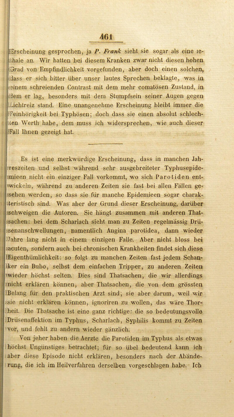 | ISrscheinung gesproclien, ja P. Frank sieht sie sogar als einc le- hale an. Wir batten bei diesem Kranken zwar nicht diesen hohen 3rad von Empfindlichkeit vorgefunden, aber doch einen solchen, dass er sich bitter iiber unser lautes Sprecben beklagte, was in ?inem scbreienden Contrast mit dem mehr comatosen Zustand, in dem er lag, besonders mit dem Stumpfsein seiner Augen gegen Lichtreiz stand. Eine unangenehme Erscheinung bleibt immer die fij FFeinhorigkeit bei Typhosen; doch dass sie einen absolut schlech- ten Wertb habe, dem muss ich widersprechen, wie auch dieser Fall Ihnen gezeigt hat. Es ist eine merkwiirdige Erscheinung, dass in manchen Jah- reszeiten und selbst w'ahrend sehr ausgebreiteter Typhusepide- mieen nicht ein einziger Fall vorkommt, wo sich Parotiden ent- vwickeln, wahrend zu anderen Zeiten sie fast bei alien Fallen ge- seben werden, so dass sie fur manche Epidemieen sogar charak- 1 tteristisch sind. Was aber der Grund dieser Erscheinung, dariiber i pschweigen die Autoren. Sie hangt zusammen mit anderen That- sachen: bei dem Scharlach sieht man zu Zeiten regelm'assig Drii- i senanschwellungen, namentlich Angina parotidea, dann wieder || dahre lang nicht in einem einzigen Falle. Aber nicht bloss bei i acuten, sondern auch bei chronischen Krankheiten findet sich diese Eigentbiimlichkeit: so folgt zu manchen Zeiten fast jedem Schan- ker ein Bubo, selbst dem einfachen Tripper, zu anderen Zeiten ’wieder hochst selten. Dies sind Thatsachen, die wir allerdings inicht erklaren konnen, aber Thatsachen, die von dem grossten Belang fur den praktischen Arzt sind; sie aber darum, weil wir sie nicht erklaren konnen, ignoriren zu wollen, das ware Thor- heit. Die Thatsache ist eine ganz richtige: die so bedeutungsvolle Driisenaffektion im Typhus, Scharlach, Syphilis kommt zu Zeiten vor, und fehlt zu andern wieder ganzlich. Von jeher haben die Aerzte die Parotiden im Typhus als etwas hochst Ungiinstiges betrachtet; fur so libel bedeutend kann ich aber diese Episode nicht erklaren, besonders nach der Ab'ande- rung, die ich im Heilverfahren derselhen vorgeschlagen habe. Ich