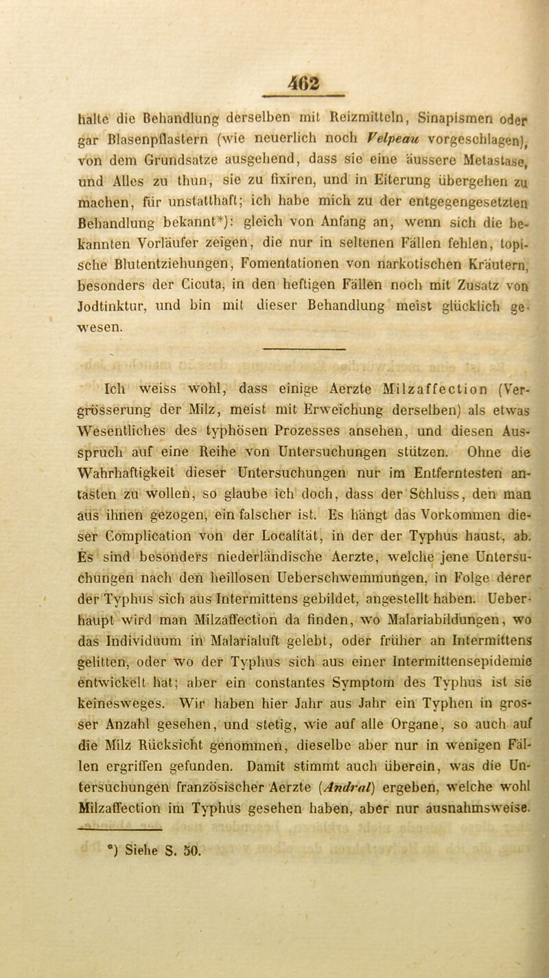 halte die Behandlung derselben mit Reizmittcln, Sinapismen oder gar Blasenpflastern (wie neuerlich noch Velpeau vorgeschlagen), von dem Grundsatze ausgehend, dass sic cine aussere Metastase, und Alles zu thun, sie zu fixiren, und in Eiterung iibergehen zu machen, fiir unstatthaft; ich babe mich zu der entgegengesetzten Behandlung bekannt*): gleich von Anfang an, wenn sich die be- kannten Vorlaufer zeigen, die nur in seltenen Fallen fehlen, topi- sche Blutentziehungen, Fomentationen von narkotischen Kr'autern, besonders der Cicuta, in den heftigen Fallen nocb mit Zusatz von Jodtinktur, und bin mit dieser Behandlung meist gliicklich ge- wesen. Ich weiss wohl, dass einige Aerzte Milzaffection (Ver- grbsserung der Milz, meist mit Erweichung derselben) als etwas Wesentliches des typhosen Prozesses ansehen, und diesen Aus- sprucli auf eine Reihe von Untersuchungen stiitzen. Ohne die Wahrhaftigkeit dieser Untersuchungen nur im Entferntesten an* tasten zu wollen, so glaube ich doch, dass der Schluss, den man aus ihnen gezogen, ein falscher ist. Es h'angt das Vorkommen die- ser Complication von der Localitat, in der der Typhus haust, ab. Es sind besonders niederlandische Aerzte, welche jene Untersu- chungen nach den heillosen Ueberschwemmungen, in Folge derer der Typhus sich aus Intermittens gebildet, angestellt haben. Ueber- haupt wird man Milzaffection da finden, wo Malariabildungen, wo das Individuum in Malarialuft gelebt, oder friiher an Intermittens gelitten, oder wo der Typhus sich aus einer Intermittensepidemie entwickelt hat; aber ein constantes Symptom des Typhus ist sie keinesweges. Wir haben hier Jahr aus Jahr ein Typhen in gros- ser Anzahl gesehen, und stetig, wie auf alle Organe, so auch auf die Milz Riicksicht genommen, dieselbe aber nur in wenigen Fal- len ergriffen gefunden. Damit stimmt auch uberein, was die Un- tersuchungen franzosischer Aerzte (Andral) ergeben, welche wohl Milzaffection im Typhus gesehen haben, aber nur ausnahmsweise. •) Siehe S. 50.