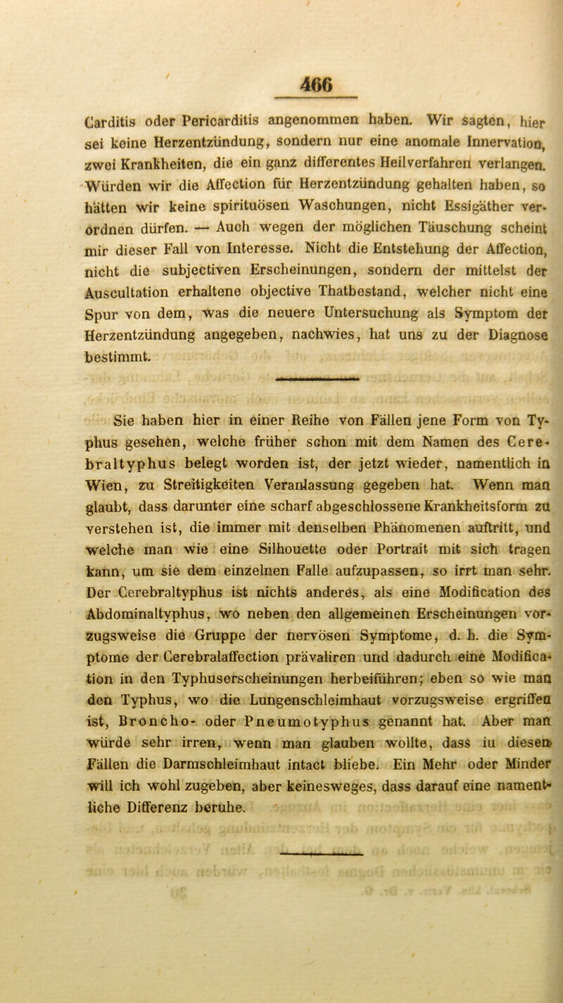 Carditis oder Pericarditis angenommen haben. Wir sagten, hier sei keine Herzentziindung, sondern nur eine anomale Innervation, zwei Krankheiten, die ein ganz differentes Heilverfahren verlangen. Wiirden wir die Affection fiir Herzentziindung gehalten haben, so batten wir keine spirituosen Waschungen, nicht Essigather ver- ordnen diirfen. — Auch wegen der moglichen Tiiuschung scheint mir dieser Fall von Interesse. Nicht die Entstehung der Affection, nicht die subjectiven Erscheinungen, sondern der mittelst der Auscultation erhaltene objective Thatbestand, welcher nicht eine Spur von dem, was die neuere Untersuchung als Symptom der Herzentziindung angegeben, nachwies, hat uns zu der Diagnose bestimmt. Sie haben hier in einer Reihe von Fallen jene Form von Ty- phus gesehen, welche friiher SGhon mit dem Namen des Cere- braltyphus belegt worden ist, der jetzt wieder, namentlich in Wien, zu Streitigkeiten Veranlassung gegeben hat. Wenn man glaubt, dass darunter eine scharf abgeschlossene Krankheitsform zu verstehen ist, die immer mit denselben Phanomenen auftritt, und welche man wie eine Silhouette oder Portrait mit sich tragen kann, um sie dem einzelnen Falle aufzupassen, so irrt man sehr. Der Cerebraltyphus ist nichts anderes, als eine Modification des Abdominaltyphus, wo neben den allgemeinen Erscheinungen vor- zugsweise die Gruppe der nervosen Symptome, d. h. die Sym- ptome der Cerebralaffection pravaliren und dadureh eine Modifica- tion in den Typhuserscheinungen herbeifiihren; eben so wie man den Typhus, wo die Lungenschleimhaut vorzugsweise ergriffen ist, Broncho- oder Pneumotyphus genannt hat. Aber man wiirde sehr irren, wenn man glauben wollte, dass iu diesetb Fallen die Darmschleimhaut intact bliebe. Ein Mehr oder Minder will ich wohl zugeben, aber keinesweges, dass darauf eine nament- liche Differenz beruhe.