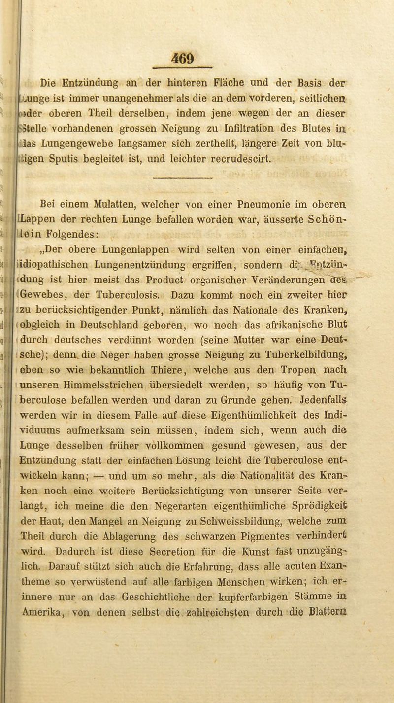 Die Entziindung an der hinteren Flache und der Basis der mnge ist immer unangenehmer als die an dem vorderen, seitlichen )der oberen Theil derselben, indem jene w.egen der an dieser Stelle vorhandenen grossen Neigung zu Infiltration des Blutes in 3as Lungengewebe langsamer sich zertheilt, langere Zeit von blu- ;igen Sputis begleitet ist, und leichter recrudescirt. Bei einem Mulatten, welcher von einer Pneumonie im oberen Lappen der rechten Lunge befallen worden war, ausserte Schon- lein Folgendes: „Der obere Lungenlappen wird selten von einer einfachen, idiopathischen Lungenentziindung ergriffen, sondern dh^ntziin-' dung ist bier meist das Product organischer Veranderungen des. Gewebes, der Tuberculosis. Dazu kommt noch ein zweiter hier zu beriicksichtigender Punkt, namlich das Nationale des Kranken, obgleich in Deutschland geboren, wo noch das afrikanische Blut durcb deutsches verdiinnt worden (seine Mutter war eine Deut- sche); denn. die Neger haben grosse Neigung zu Tuberkelbildung, eben so wie bekanntlich Thiere, welche aus den Tropen nach unseren Himmelsstrichen iibersiedelt werden, so h'aufig von Tu- berculose befallen werden und daran zu Grunde gehen. Jedenfalls werden war in diesem Falle auf diese Eigenthiimlichkeit des Indi- viduums aufmerksam sein miissen, indem sich, wenn auch die Lunge desselben friiher vollkommen gesund gewesen, aus der Entziindung statt der einfachen Losung leicht die Tuberculose ent- wickeln kann; — und um so mehr, als die Nationalist des Kran- ken noch eine weitere Beriicksichtigung von unserer Seite ver- langt, ich meine die den Negerarten eigenthiimliche Sprodigkeifc der Haut, den Mangel an Neigung zu Schweissbildung, welche zum Theil durch die Ablagerung des schwarzen Pigmentes verhindert wird. Dadurch ist diese Secretion fur die Kunst fast unzugang- lich. Darauf stiitzt sich auch die Erfahrung, dass alle acuten Exan- theme so verwiistend auf alle farbigen Menschen wirken; ich er- iimere nur an das Geschichtliche der kupferfarbigen Stiimme in Amerika, von denen selbst die zahlreichsten durch die Blattern