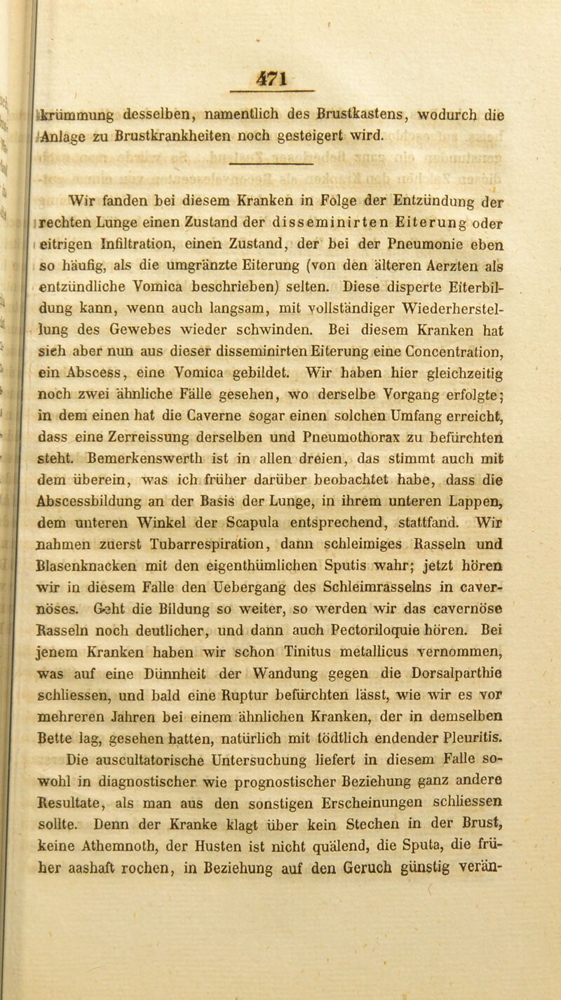 krfimmung desselben, namentlich des Brustkastens, wodurch die Aniage zu Brustkrankheiten noch gesteigert wird. Wir fanden bei diesem Kranken in Folge der Entzfindung der rechten Lunge einen Zustand der disseminirten Eiterung oder eitrigen Infiltration, einen Zustand, der bei der Pneumonie eben so h'aufig, als die umgranzte Eiterung (von den alteren Aerzlen als entziindliche Vomica beschrieben) selten. Diese disperte Eiterbil- dung kann, wenn auch langsam, mit vollst'andiger Wiederherstel- lung des Gewebes wieder schwinden. Bei diesem Kranken hat sieh aber mm aus dieser disseminirten Eiterung eine Concentration, ein Abscess, eine Vomica gebildet. Wir haben hier gleichzeitig noch zwei ahnliche Falle gesehen, wo derselbe Vorgang erfolgte; in dem einen hat die Caverne sogar einen solchen Umfang erreicht, dass eine Zerreissung derselben und Pneumothorax zu beffirchten steht. Bemerkenswerth ist in alien dreien, das stimmt auch mit dem fiberein, was ich friiher dariiber beobachtet habe, dass die Abscessbildung an der Basis der Lunge, in ihrem unteren Lappen, dem unteren Winkel der Scapula entsprechend, stattfand. Wir nahmen zuerst Tubarrespiration, dann schleimiges Rasseln und Blasenknacken mit den eigenthiimlichen Sputis wahr; jetzt horen wir in diesem Falle den Uebergang des Schleimrasselns in caver- noses. Geht die Bildung so weiter, so werden wir das cavernose Rasseln noch deutlicher, und dann auch Pectoriloquie horen. Bei jenem Kranken haben wir schon Tinitus metallicus vernommen, was auf eine Dunnheit der Wandung gegen die Dorsalparthie schliessen, und bald eine Ruptur befurchten lasst, wie wir es vor mehreren Jahren bei einem ahnlichen Kranken, der in demselben Bette lag, gesehen hatten, natiirlich mit lodtlich endender Pleuritis. Die auscultatorische Untersuchung liefert in diesem Falle so- wohl in diagnostischer wie prognostischer Beziehung ganz andere Resultate, als man aus den sonstigen Erscheinungen schliessen sollte. Denn der Kranke klagt liber kein Stechen in der Brust, keine Athemnoth, der Husten ist nicht qu'alend, die Sputa, die frfi- her aashaft rochen, in Beziehung auf den Geruch giinstig ver'an-