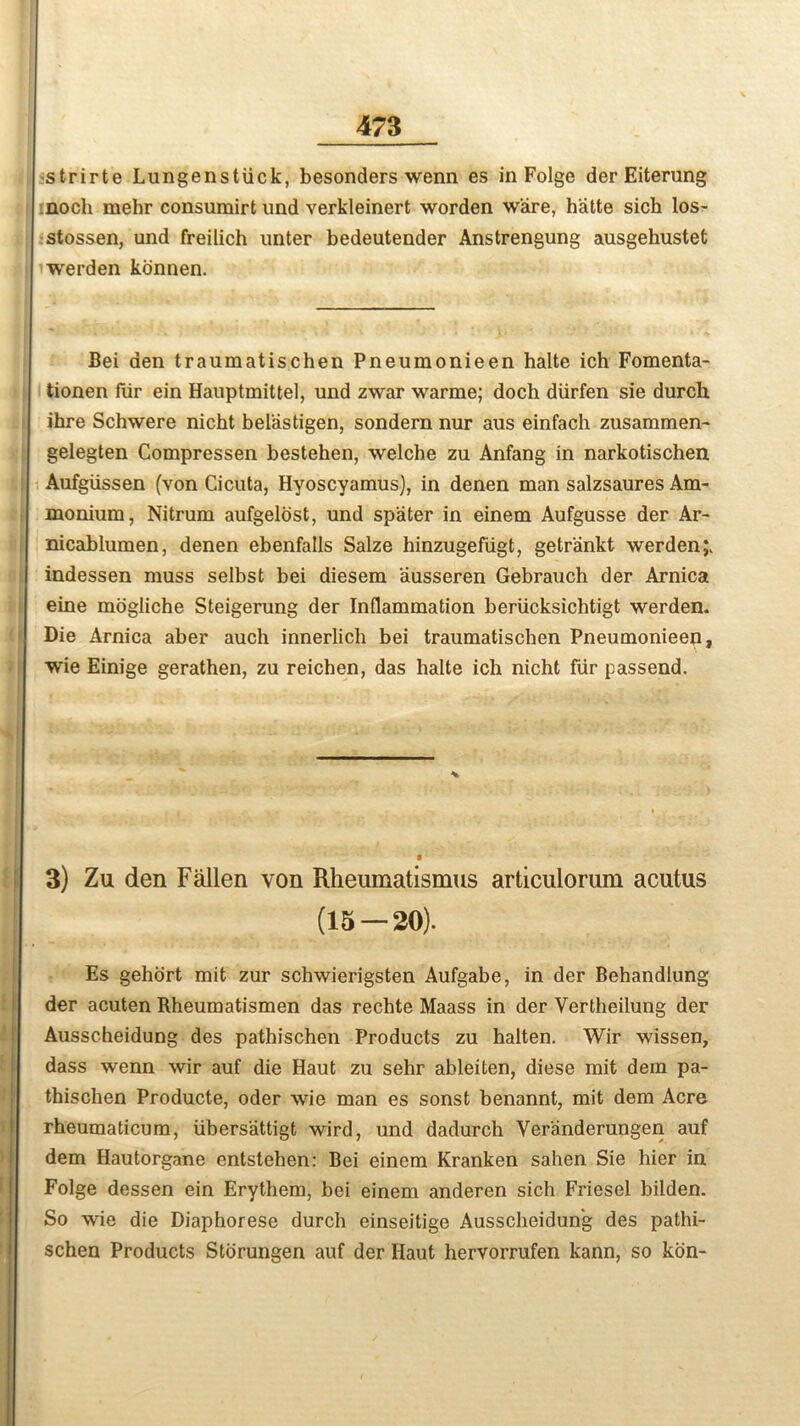 strirte Lungenstiick, besonders wenn es in Folge der Eiterung noch mehr consumirt und verkleinert worden ware, h'atte sich los- stossen, und freilich unter bedeutender Anstrengung ausgehustet werden konnen. Bei den traumatischen Pneumonieen balte ich Fomenta- tionen fur ein Hauptmittel, und zwar warme; doch diirfen sie durch ihre Schwere nicht belastigen, sondern nur aus einfach zusammen- gelegten Compressen bestehen, welche zu Anfang in narkotischen Aufgiissen (von Cicuta, Hyoscyamus), in denen man salzsaures Am- monium, Nitrum aufgelost, und spater in einem Aufgusse der Ar- nicablumen, denen ebenfails Salze hinzugefiigt, getrankt werden;. indessen muss selbst bei diesem ausseren Gebrauch der Arnica eine mogliche Steigerung der Inflammation beriicksichtigt werden. Die Arnica aber auch innerlich bei traumatischen Pneumonieen, wie Einige gerathen, zu reichen, das balte ich nicht fur passend. 3) Zu den Fallen von Rheumatismus articulorum acutus (15 — 20). Es gehort mit zur schwierigsten Aufgabe, in der Behandlung der acuten Rheumatismen das rechte Maass in der Yertheilung der Ausscheidung des pathischen Products zu halten. Wir wissen, dass wenn wir auf die Haut zu sehr ableiten, diese mit dein pa- thischen Producte, oder wie man es sonst benannt, mit dem Acre rheumaticum, tibersattigt wird, und dadurch Veranderungen auf dem Hautorgane entstehen: Bei einem Kranken sahen Sie hier in Folge dessen ein Erythem, bei einem anderen sich Friesel bilden. So wie die Diaphorese durch einseitige Ausscheidung des pathi- schen Products Storungen auf der Haut hervorrufen kann, so kon-