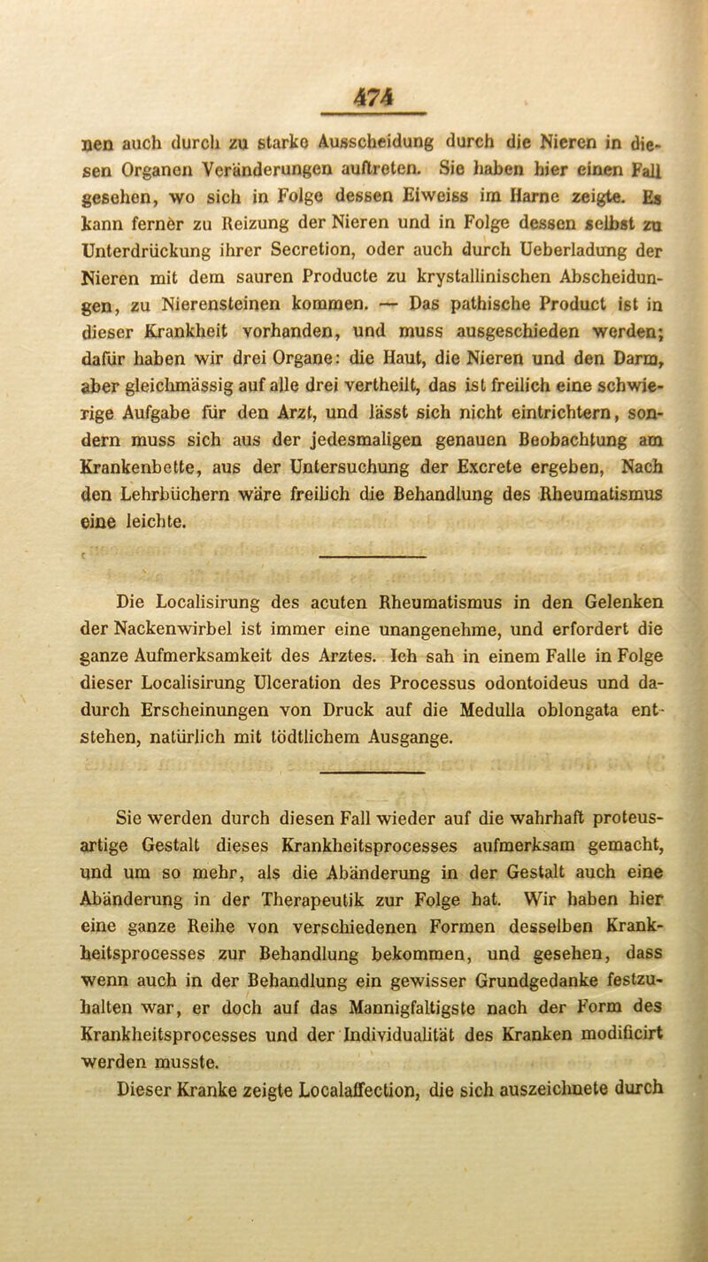 nen auch (lurch zu starko Ausscheidung durch die Nicren in die- sen Organen Ver'anderungen auftreten. Sie haben hier einen Fall gesehen, wo sich in Folge dessen Eiweiss ira Harne zeigte. Es kann ferner zu Reizung der Nieren und in Folge dessen seibst zu Unterdriickung ihrer Secretion, oder auch durch Ueberladung der Nieren mit dera sauren Producte zu krystallinischen Abscheidun- gen, zu Nierensteinen kommen. — Das pathische Product ist in dieser Krankheit vorhanden, und muss ausgeschieden werden; dafur haben wir drei Organe: die Haut, die Nieren und den Darmr aber gleichm'assig auf alle drei vertheilt, das ist freilich eine schwie- rige Aufgabe fiir den Arzt, und lasst sich nicht eintrichtern, son- dern muss sich aus der jedesmaligen genauen Beobachtung am Krankenbette, aus der Untersuchung der Excrete ergeben, Nach den Lehrbiichern ware freilich die Behandlung des Rheumatismus eine leichte. Die Localisirung des acuten Rheumatismus in den Gelenken der Nackenwirbel ist immer eine unangenehme, und erfordert die ganze Aufmerksamkeit des Arztes. Ich sah in einem Falle in Folge dieser Localisirung Ulceration des Processus odontoideus und da- durch Erscheinungen von Druck auf die Medulla oblongata ent- stehen, natiirlich mit todtlichem Ausgange. Sie werden durch diesen Fall wieder auf die wahrhaft proteus- artige Gestalt dieses Krankheitsprocesses aufmerksam gemacht, und um so mehr, als die Abanderung in der Gestalt auch eine Abanderung in der Therapeutik zur Folge hat. Wir haben hier eine ganze Reihe von verschiedenen Formen desselben Krank- heitsprocesses zur Behandlung bekommen, und gesehen, dass wenn auch in der Behandlung ein gewisser Grundgedanke festzu- halten war, er doch auf das Mannigfaltigste nach der Form des Krankheitsprocesses und der Individualist des Kranken modificirt werden musste. Dieser Kranke zeigte Localaffection, die sich auszeichnete durch