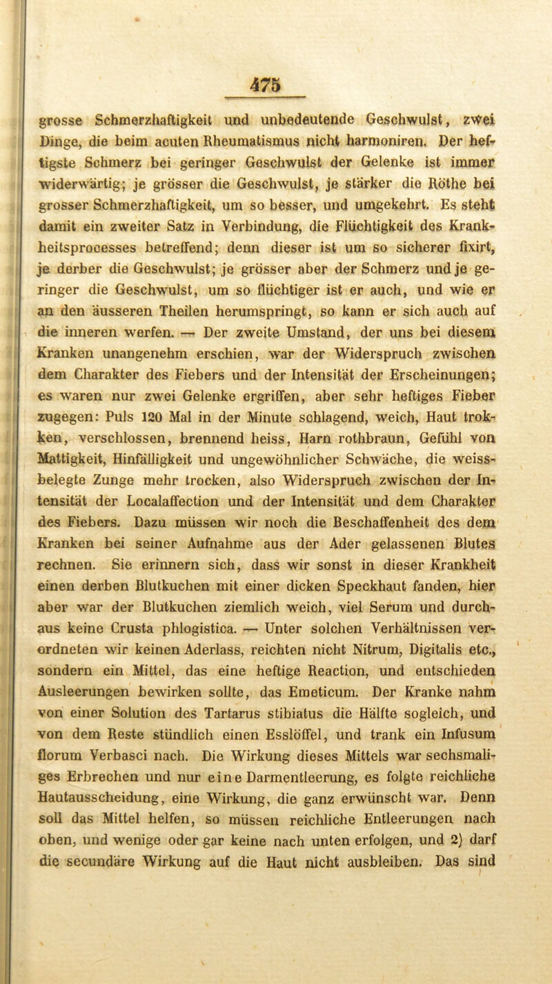 grosse Schmerzhaftigkeit und unbedeutende Gesehwulst, z\tfei Dinge, die beim acuten Rheumatismus nicht harrooniren. Der hef- ligste Schmerz bei geringer Gesehwulst der Gelenke ist immer widerwartig; je grosser die Gesehwulst, je starker die Rothe bei grosser Schmerzhaftigkeit, urn so besser, und umgekehrt. Es steht damit ein zweiter Satz in Verbindung, die Fivichtigkeit des Krank- heitsproeesses betreffend; denn dieser ist um so sicherer fixirt, je derber die Gesehwulst; je grosser aber der Schmerz undje ge- ringer die Gesehwulst, um so fliichtiger ist er auch, und wie er an den ausseren Theilen herumspringt, so kann er sich auch auf die inneren werfen. — Der zweite Umstand, der uns bei diesem Kranken unangenehm erschien, war der Widerspruch zwisohen dem Charakter des Fiebers und der Intensitat der Erscheinungen; es waren nur zwei Gelenke ergriffen, aber sehr heftiges Fieber zugegen: Puls 120 Mai in der Minute schlagend, weich, Haut trok- ken, verschlossen, brenuend heiss, Ham rothbraun, Gefuhl von Mattigkeit, Hinfalligkeit und ungewbhnlicher Schwache, die weiss- belegte Zunge mehr trocken, also Widerspruch zwischen der In- tensitat der Localaffection und der Intensitat und dem Charakter des Fiebers. Dazu miissen wir noch die Beschaffenheit des dem Kranken bei seiner Aufnahme aus der Ader gelassenen Blutes rechnen. Sie erinnern sich, dass wir sonst in dieser Krankheit einen derben Blutkuchen mit einer dicken Speckhaut fanden, hier aber war der Blutkuchen ziemlich weich, viel Serum und durch- aus keine Crusta phlogistica. — Unter solchen Yerhaltnissen ver- ordneten wir keinen Aderlass, reichten nicht Nitrum, Digitalis etc., sondern ein Mittel, das eine heftige Reaction, und entschieden Ausleerungen bewirken sollte, das Emeticum. Der Kranke nahm von einer Solution des Tartarus stibiatus die Halite sogleich, und von dem Reste stiindlich einen Essloffel, und trank ein Infusum florum Verbasci nach. Die Wirkung dieses Mittels war sechsmali- ges Erbrechen und nur eine Darmentleerung, es folgte reichliehe Hautausscheidung, eine Wirkung, die ganz erwiinscht war. Denn soli das Mittel helfen, so miissen reichliehe Entleerungen nach oben, und wenige oder gar keine nach unten erfolgen, und 2) darf die secundiire Wirkung auf die Haut nicht ausbleiben. Das sind