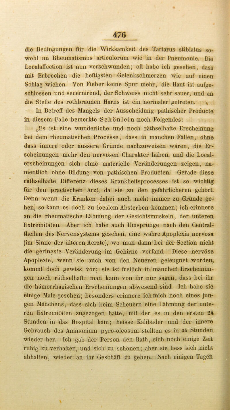 die Bedingungen fur die Wirksamkeit des Tartarus stibiatus so- wohl im Rheumatismus articulorum wie in der Pneumonie. Die Localaffection ist nun verschwunden; oft babe ich gesehen, dass mit Erbrechen die heftigsten Gelenkschmerzen wie auf einen Schlag wichen. Von Fieber keine Spur raehr, die Haut ist aufge- schlossen und secernirend, der Schweiss nicht sehr sauer, und an die Stelle des rothbraunen Harns ist ein normaler getreten. % In Betreff des Mangels der Ausscheidung pathischer Producte in diesem Falle bemerkte Schonlein noch Folgendes: „Es ist eine wunderliche und noch rathselhafte Erscheinung bei dem rheumatischen Processe, dass in manchen Fallen, ohne dass innere oder aussere Griinde nachzuweisen waren, die Er- scheinungen mehr den nervosen Charakter haben, und die Local- erscheinungen sich ohne materielle Veranderungen zeigen, na- mentlich ohne Bildung von pathischen Producten. Gerade diese rathselhafte Differenz dieses Krankheitsprocesses ist so wichtig fiir den practischen Arzt, da sie zu den gefahrlicheren gehort. Denn wenn die Kranken dabei auch nicht immer zu Grunde ge- hen, so kann es doch zu localem Absterben kommen; ich erinnere an die rheumatische L'ahmung der Gesichtsmuskeln, der unteren Extremit'aten. Aber ich habe auch Umspriinge nach den Central- theilen des Nervensystems gesehen, eine wahre Apoplexia nervosa (im Sinne der alteren Aerzte), wo man dann bei der Section nicht die geringste Ver'anderung im Gehirne vorfand. Diese nervose Apoplexie, wenn sie auch von den Neueren geleugnet worden, kommt doch gewiss vor; sie ist freilich in manchen Erscheinun- gen noch rathselhaft; man kann von ihr nur sagen, dass bei ihr die hamorrhagischen Erscheinungen abwesend sind. Ich habe sie einige Male gesehen; besonders erinnere ichmich noch eines jun- gen M'adchens, dass sich beim Scheuern eine L'ahmung der unte- ren Extremit'aten zugezogen hatte, mit der es in den ersten 24 Stunden in das Hospital kam; heisse Kalibader und der innere Gebrauch des Ammonium pyro-oleosum stellten es in 36 Stunden wieder her. Ich gab der Person den Rath, sich noch einige Zeit ruhig zu verhalten, und sich zu schonen; aber sie liess sich nicht abhalten, wieder an ihr Geschaft zu gehen. Nach einigen Tagen