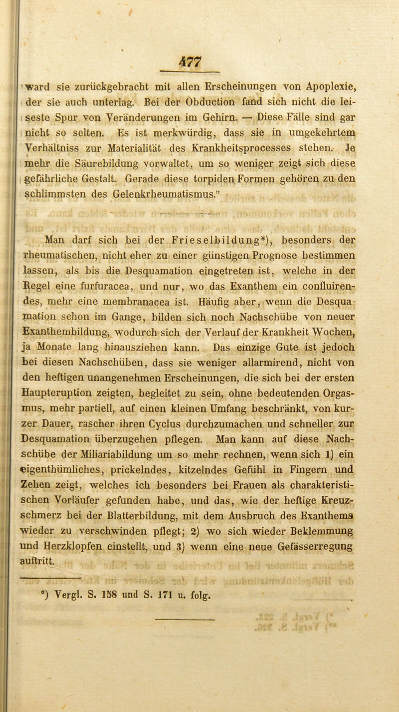 ward sie zuriickgebracht mit alien Erscheinungen von Apoplexie, der sie auch unterlag. Bei der Obduction fand sich nicht die lei- seste Spur von Ver'anderungen im Gehirn. — Diese Faille sind gar nicht so selten. Es ist merkwiirdig, dass sie in umgekehrtem Verhaltniss zur Materialit'at des Krankheitsprocesses stehen. Je mehr die Saurebildung vorwaltet, um so weniger zeigt sich diese gefahrliche Gestalt. Gerade diese torpiden Formen gehoren zu den schlimmsten des Gelenkrheumatismus.” Man darf sich hei der FrieselbiIdung*), besonders der rheumatischen, nicht eher zu einer giinstigen Prognose bestimmen lassen, als bis die Desquamation eingetreten ist, welche in der Regel eine furfuracea, und nur, wo das Exanthem ein confluiren- des, mehr eine membranacea ist. H'aufig aber, wenn die Desqua- mation schon im Gauge, bilden sich noch Nachschiibe von neuer Exanthembildung, wodurch sich der Verlauf der Krankheit Wochen, ja Monate lang hinausziehen kann. Das einzige Gute ist jedoch bei diesen Nachschiiben, dass sie weniger allarmirend, nicht von den heftigen unangenehmen Erscheinungen, die sich bei der ersten Haupteruption zeigten, begleitet zu sein, ohne bedeutenden Orgas- mus, mehr partiell, auf einen kleinen Umfang beschr'ankt, von kur- zer Dauer, rascher ihren Cyclus durchzumachen und schneller zur Desquamation iiberzugehen pflegen. Man kann auf diese Nach- schiibe der Miliariabildung um so mehr rechnen, wenn sich 1) ein eigenthiimliches, prickelndes, kitzelndes Gefiihl in Fingern und Zehen zeigt, welches ich besonders bei Frauen als charakteristi- schen Vorlaufer gefunden habe, und das, wie der heftige Kreuz- schmerz bei der Blatterbildung, mit dem Ausbruch des Exanthems wieder zu verschwinden pflegt; 2) wo sich wieder Beklemmung und Herzklopfen einstellt, und 3) wenn eine neue Gefasserregung auftritt. — °) Vergl. S. 158 und S. 171 u. folg.